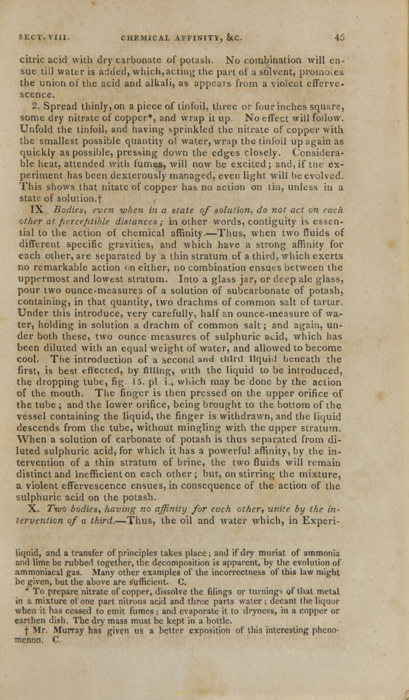 citric acid with dry carbonate of potash. No combination will en- sue till water is added, which,acting the part of a solvent, prornoi.es the union of the acid and alkali, as appears from a violent efferve- scence. 2. Spread thinly, on a piece of tinfoil, three or four inches square, some dry nitrate of copper*, and wrap it up. No effect will follow. Unfold the tinfoil, and having sprinkled the nitrate of copper with the smallest possible quantity of water, wrap thetintoil up again as quickly as possible, pressing down the edges closely. Considera- ble heat, attended with fumes, will now be excited; and, if tin- ex- periment has been dexterously managed, even light will be evolved. This shows that nitate of copper has no action on tin, unless in a state of solution.! IX Bodies, even token in a state of solution, do not act on each other at fiercefitible distances; in other words, contiguity is essen- tial to the action of chemical affinity.—Thus, when two fluids of different specific gravities, and which have a strong affinity for each other, are separated by a thin stratum of a third, which exerts no remarkable action on either, no combination ensues between the uppermost and lowest stratum. Into a glass jar, or deep ale glass, pour two ounce-measures of a solution of subcarbonate of potash, containing, in that quantity, two drachms of common salt of tartar. Under this introduce, very carefully, half an ounce-measure of wa- ter, holding in solution a drachm of common salt; and again, un- der both these, two ounce measures of sulphuric acid, which has been diluted with an equal weight of water, and allowed to become cool. The introduction of a second and third liquid beneath the first, is best effected, by filling, with the liquid to be introduced, the dropping tube, fig 15. pi i., which may be done by the action of the mouth. The finger is then pressed on the upper orifice of the tube ; and the lower orifice, being brought to the bottom of the vessel containing the liquid, the finger is withdrawn, and the liquid descends from the tube, without mingling with the upper stratum. When a solution of carbonate of potash is thus separated from di- luted sulphuric acid, for which it has a powerful affinity, by the in- tervention of a thin stratum of brine, the two fluids will remain distinct and inefficient on each other; but, on stirring the mixture, a violent effervescence ensues, in consequence of the action of the sulphuric acid on the potash. X. Two bodies, having no affinity for each other) unite by the in- tervention of a third.—Thus, the oil and water which, in Experi- liquid, and a transfer of principles takes place; and if dry muriat of ammonia and lime be rubber) together, the decomposition is apparent, by the evolution of ammoniacal gas. Many other examples of the incorrectness of this law might be given, but the above are sufficient. C. * To prepare nitrate of copper, dissolve the filings or turnings of that metal in a mixture of one part nitrous acid and three parts water ; decant the liquor when it has ceased to emit fumes; and evaporate it to dryness, in a copper or earthen dish. The dry mass must be kept in a bottle. f Mr. Murray has given us a better exposition of this interesting pheno- menon. C.