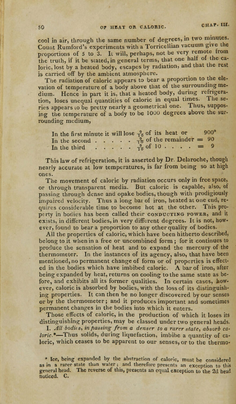 cool in air, through the same number of degrees, in two minutes. Count Rumford's experiments with a Torricellian vacuum give the proportions of 5 to 3. It will, perhaps, not be very remote trom the truth, if it be seated, in general terms, that one half of the ca- loric, lost by a heated body, escapes by radiation, and that the rest is carried off by the ambient atmosphere. The radiation of caloric appears to bear a proportion to the ele- vation of temperature of a body above that of the surrounding me- dium. Hence in part it is, that a heated body, during refrigera- tion, loses unequal quantities of caloric in equal times. The se- ries appears to be pretty nearly a geometrical one. Thus, suppos- ing the temperature of a body to be 1000 degrees above the sur- rounding medium, In the first minute it will lose T95 of its heat or 900° In the second 7^ of the remainder = 90 In the third T9„ofl0. . . . = 9 This law of refrigeration, it is asserted by Dr. Delaroche, though nearly accurate at low temperatures, is far from being so at high ones. The movement of caloric by radiation occurs only in free space, or through transparent media. But caloric is capable, also, of passing through dense and opake bodies, though with prodigiously- impaired velocity. Thus a long bat of iron, heated atone end, re- quires considerable time to become hot at the other. This pro- perty in bodies has been called their conducting power, and it exists, in different bodies, in very different degrees. It is not, how- ever, found to bear a proportion to any other quality of bodies. All the properties of caloric, which have been hitherto described, belong to it when in a free or uncombined form ; for it continues to produce the sensation of heat and to expand the mercury of the thermometer. In the instances of its agency, also, that have been mentioned, no permanent change of form or of properties is effect- ed in the bodies which have imbibed caloric. A bar of iron, after being expanded by heat, returns on cooling to the same state as be- fore, and exhibits all its former qualities. In certain cases, how- ever, caloric is absorbed by bodies, with the loss of its distinguish- ing properties. It can then be no longer discovered by our senses or by the thermometer; and it produces important and sometimes permanent changes in the bodies into which it enters. Those effects of caloric, in the production of which it loses its distinguishing properties, may be classed under two general heads. I. All bodus, in passing from a denser to a rarer state, absorb ca- loric*—Thus solids, during liquefaction, imbibe a quantity of ca- loric, which ceases to be apparent to our senses, or to the thermo- * Ice, being expanded by the abstraction of caloric, must be considered as in a rarer state than water; and therefore presents an exception to this general head. The reverse of this, presents an equal exception to the 2d head noticed. C.