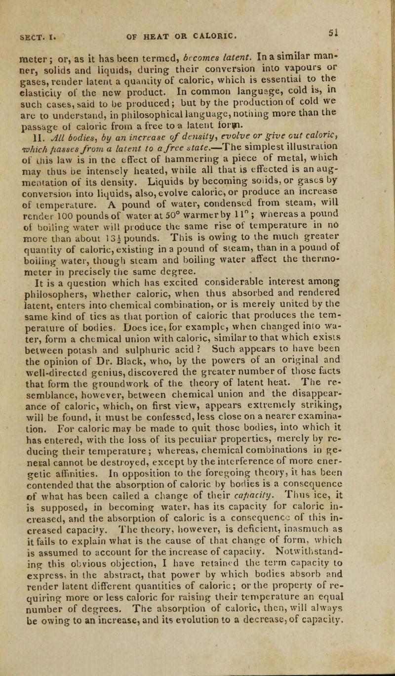meter; or, as it has been termed, becomes latent. In a similar man- ner, solids and liquids, during their conversion into vapours or gases, render latent a quantity of caloric, which is essential to the elasticity of the new product. In common language, cold is, in such cases, said to be produced; but by the production of cold we are to understand, in philosophical language, nothing more than the passage ot caloric from a free to a latent loryn. II. All bodies, by an increase of density, evolve or give out caloric, ivhich fiasses from a latent to a free state.—The simplest illustration of diis law is in the effect of hammering a piece of metal, which may thus be intensely heated, while all that is effected is an aug- mentation of its density. Liquids by becoming soiids, or gases by conversion into liquids, also, evolve caloric, or produce an increase of temperature. A pound of water, condensed from steam, will render 100 pounds of water at 50° warmer by 11° ; whereas a pound oi boiling water will produce the same rise of temperature in no more than about 13i pounds. This is owing to the much greater quantity of caloric, existing in a pound of steam, than in a pound of boiling water, though steam and boiling water affect the thermo- meter in precisely the same degree. It is a question which has excited considerable interest among philosophers, whether caloric, when thus absorbed and rendered latent, enters into chemical combination, or is merely united by the same kind of ties as that portion of caloric that produces the tem- perature of bodies. Does ice, for example, when changed into wa- ter, form a chemical union with caloric, similar to that which exists between potash and sulphuric acid ? Such appears to have been the opinion of Dr. Black, who, by the powers of an original and well-directed genius, discovered the greater number of those facts that form the groundwork of the theory of latent heat. The re- semblance, however, between chemical union and the disappear- ance of caloric, which, on first view, appears extremely striking, will be found, it must be confessed, less close on a nearer examina- tion. For caloric may be made to quit those bodies, into which it has entered, with the loss of its peculiar properties, merely by re- ducing their temperature; whereas, chemical combinations in ge- neral cannot be destroyed, except by the interference of more ener- getic affinities. In opposition to the foregoing theory, it has been contended that the absorption of caloric by bodies is a consequence of what has been called a change of their capacity. Thus ice, it is supposed, in becoming water, has its capacity for caloric in- creased, and the absorption of caloric is a consequence of this in- creased capachy. The theory, however, is deficient, inasmuch as it fails to explain what is the cause of that change of form, which is assumed to account for the increase of capacity. Notwithstand- ing this obvious objection, I have retained the term capacity to express, in the abstract, that power by which bodies absorb <ind render latent different quantities of caloric; or the property of re- quiring more or less caloric for raising their temperature an equal number of degrees. The absorption of caloric, then, will always be owing to an increase, and its evolution to a decrease, of capacity.