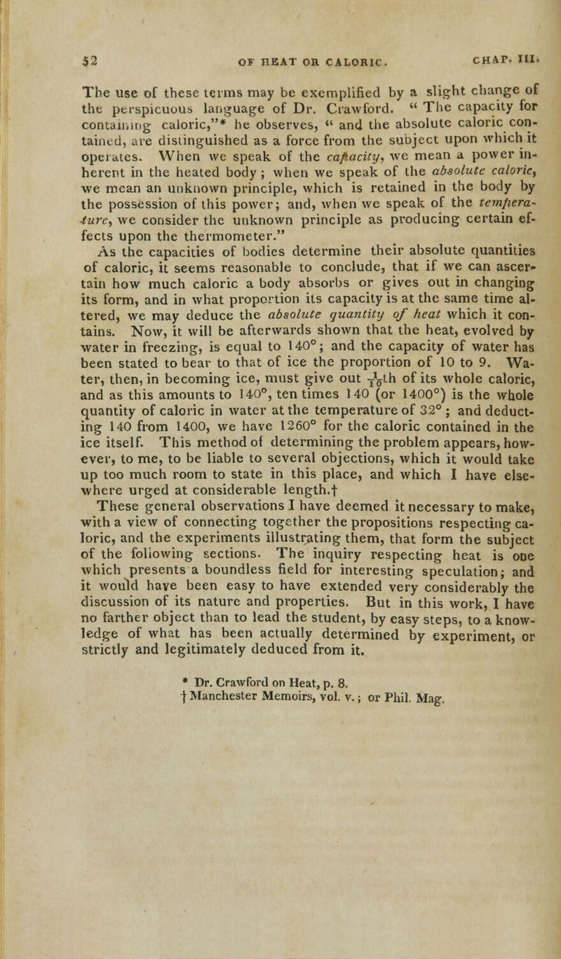 The use of these terms may be exemplified by a slight change of the perspicuous language of Dr. Crawford.  The capacity for containing caloric,* he observes, « and the absolute caloric con- tained, are distinguished as a force from the subject upon which it operates. When we speak of the cafiacity, we mean a power in- herent in the heated body; when we speak of the absolute calorie, we mean an unknown principle, which is retained in the body by the possession of this power; and, when we speak of the temfiera- ture, we consider the unknown principle as producing certain ef- fects upon the thermometer. As the capacities of bodies determine their absolute quantities of caloric, it seems reasonable to conclude, that if we can ascer- tain how much caloric a body absorbs or gives out in changing its form, and in what proportion its capacity is at the same time al- tered, we may deduce the absolute quantity of heat which it con- tains. Now, it will be afterwards shown that the heat, evolved by water in freezing, is equal to 140°; and the capacity of water has been stated to bear to that of ice the proportion of 10 to 9. Wa- ter, then, in becoming ice, must give out T^th of its whole caloric, and as this amounts to 140°, ten times 140 (or 1400°) is the whole quantity of caloric in water at the temperature of 32° ; and deduct- ing 140 from 1400, we have 1260° for the caloric contained in the ice itself. This method of determining the problem appears, how- ever, to me, to be liable to several objections, which it would take up too much room to state in this place, and which I have else- where urged at considerable length.f These general observations I have deemed it necessary to make, with a view of connecting together the propositions respecting ca- loric, and the experiments illustrating them, that form the subject of the following sections. The inquiry respecting heat is ooe which presents a boundless field for interesting speculation; and it would have been easy to have extended very considerably the discussion of its nature and properties. But in this work, I have no farther object than to lead the student, by easy steps, to a know- ledge of what has been actually determined by experiment, or strictly and legitimately deduced from it. • Dr. Crawford on Heat, p. 8. | Manchester Memoirs, vol. v.; or Phil. Mag.