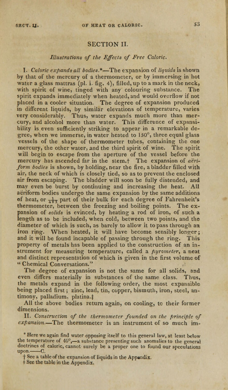 SECTION II. Illustrations of the Effects of Free Caloric. I. Caloric expands all bodies*—The expansion of liquids is shown by that of the mercury of a thermometer, or by immersing in hot water a glass mattras (pi. i. fig. 4), filled, up to a mark in the neck, with spirit of wine, tinged with any colouring substance. The spirit expands immediately when heated, and would overflow if not placed in a cooler situation. The degree of expansion produced in different liquids, by similar elevations of temperature, varies very considerably. Thus, water expands much more than mer- cury, and alcohol more than water. This difference of expansi- bility is even sufficiently striking to appear in a remarkable de- gree, when we immerse, in water heated to 150°, three equal glass vessels of the shape of thermometer tubes, containing the one mercury, the other water, and the third spirit of wine. The spirit will begin to escape from the aperture of the vessel before the mercury has ascended far in the stem.f The expansion of aeri- form bodies is shown, by holding, near the fire, a bladder filled with air, the neck of which is closely tied, so as to prevent the enclosed air from escaping. The bladder will soon be fully distended, and may even be burst by continuing and increasing the heat. All aeriform bodies undergo the same expansion by the same additions of heat, or -j-J-j part of their bulk for each degree of Fahrenheit's thermometer, between the freezing and boiling points. The ex- pansion of solids is evinced, by heating a rod of iron, of such a length as to be included, when cold, between two points, and the diameter of which is such, as barely to allow it to pass through an iron ring. When heated, it will have become sensibly longer; and it will be found incapable of passing through the ring. This property of metals has been applied to the construction of an in- strument for measuring temperature, called a pyrometer, a neat and distinct representation of which is given in the first volume of  Chemical Conversations. tl The degree of expansion is not the same for all solids, and even differs materially in substances of the same class. Thus, the metals expand in the following order, the most expansible being placed first; zinc, lead, tin, copper, bismuth, iron, steel, an- timony, palladium, platina.J All the above bodies return again, on cooling, tc their former dimensions. II. Construction of the thermometer founded on the principle of expansion.—The thermometer is an instrument of so much im- * Here we again find water opposing itself to this general law, at least below the temperature of 40°,—a substance presenting such anomalies to the general doctrines of caloric, cannot surely be a proper one to found our speculations upon. C. f See a table of the expansion of liquids in the Appandix, * See the table in the Appendix.