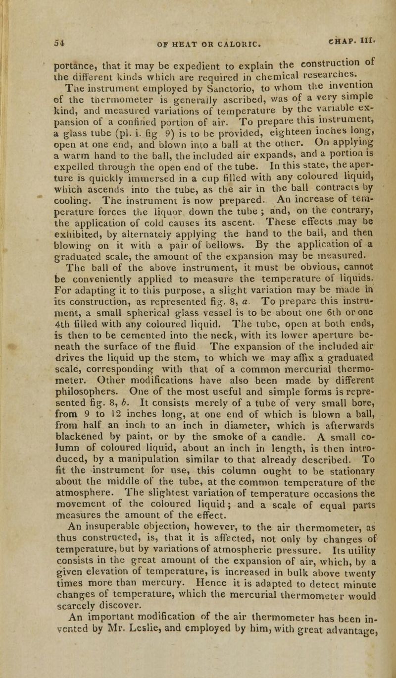 portance, that it may be expedient to explain the construction ot the different kinds which are required in chemical researches. The instrument employed by Sanctorio, to whom the invention of the thermometer is generally ascribed, was of a very simple kind, and measured variations of temperature by the variable ex- pansion of a confined portion of air. To prepare this instrument, a glass tube (pi. i. fig 9) is to be provided, eighteen inches long, open at one end, and blown into a ball at the other. On applying a warm hand to the ball, the included air expands, and a portion is expelled through the open end of the tube. In this state, the aper- ture is quickly immersed in a cup filled with any coloured liquid, which ascends into the tube, as the air in the ball contracts by cooling. The instrument is now prepared. An increase of tem- perature forces the liquor down the tube ; and, on the contrary, the application of cold causes its ascent. These effects may he exhibited, by alternately applying the hand to the bail, and then blowing on it with a pair of bellows. By the application of a graduated scale, the amount of the expansion may be measured. The ball of the above instrument, it must be obvious, cannot be conveniently applied to measure the temperature of liquids. For adapting it to this purpose, a slight variation may be made in its construction, as represented fig. 8, a. To prepare this instru- ment, a small spherical glass vessel is to be about one 6th or one 4th filled with any coloured liquid. The tube, open at both ends, is then to be cemented into the neck, with its lower aperture be- neath the surface of the fluid The expansion of the included air drives the liquid up the stem, to which we may affix a graduated scale, corresponding with that of a common mercurial thermo- meter. Other modifications have also been made by different philosophers. One of the most useful and simple forms is repre- sented fig. 8, b. It consists merely of a tube of very small bore, from 9 to 12 inches long, at one end of which is blown a ball, from half an inch to an inch in diameter, which is afterwards blackened by paint, or by the smoke of a candle. A small co- lumn of coloured liquid, about an inch in length, is then intro- duced, by a manipulation similar to that already described. To fit the instrument for use, this column ought to be stationary about the middle of the tube, at the common temperature of the atmosphere. The slightest variation of temperature occasions the movement of the coloured liquid; and a scale of equal parts measures the amount of the effect. An insuperable objection, however, to the air thermometer, as thus constructed, is, that it is affected, not only by changes of temperature, but by variations of atmospheric pressure. Its utility consists in the great amount of the expansion of air, which, by a given elevation of temperature, is increased in bulk above twenty times more than mercury. Hence it is adapted to detect minute changes of temperature, which the mercurial thermometer would scarcely discover. An important modification of the air thermometer has been in- vented by Mr. Leslie, and employed by him, with great advantage,