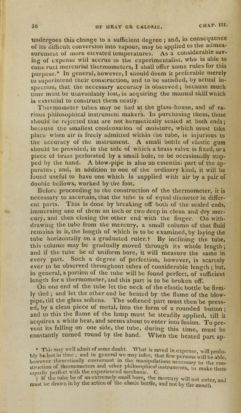 undergoes this change to a sufficient degree ; and, in consequence of its difficult conversion into vapour, may be applied to the admea- surement of more elevated temperatures. As a considerable sav- ing of expense will accrue to the experimentalist, who is able to construct mercurial thermometers, I shall offer some rules for this purpose.* In general, however, I should deem it preferable merely to superintend their construction, and to be satisfied, by actual in- spection, that the necessary accuracy is observed; because much time must be unavoidably lost, in acquiring the manual skill which is essential to construct them neatly. Thermometer tubes may oe had at the glass-house, and of va- rious philosophical instrument makers. In purchasing them, those should be rejected that are not hermetically sealed at both ends; because the smallest condensation of moisture, which must take place when air is freely admitted within the tube, is injurious to the accuracy of the instrument. A small bottle of elastic gum should be provided, in the side of which a brass valve is fixed, or a piece ot brass perforated by a smail hole, to be occasionally stop- ped by the hand. A blow-pipe is also an essential part of the ap- paratus ; and, in addition to one of the ordinary kind, it will be found useful to have one which is supplied with air by a pair of double bellows, worked by the foot- Before proceeding to the construction of the thermometer, it is necessary to ascertain, that the tube is of equal diameter in differ- ent parts. This is done by breaking off both of the sealed ends, immersing one of them an inch or two deep in clean and dry mer- cury, and then closing the other end with the finger. On with- drawing the tube from the mercury, a small column of that fluid remains in it, the length of which is to be examined, by laying the tube horizontally on a graduated ruler.f By inclining the tube, this column may be gradually moved through its whole length ; and if the tube be of uniform bore, it will measure the same in every part. Such a degree of perfection, however, is scarcely ever to be observed throughout tubes of considerable length ; but, in general, a portion of the tube will be found perfect, of sufficient length for a thermometer, and this part is to be broken off. On one end of the tube let the neck of the elastic bottle be firm- ly tied ; and let the other end be heated by the flame of the blow- pipe, till the glass softens. The softened part must then be press- ed, by a clean piece of metal, into the form of a rounded button ; and to this the flame of the lamp must be steadily applied, till it acquires a white heat, and seems about to enter into fusion. To pre- vent its falling on one side, the tube, during this time, must be constantly turned round by the hand. When the heated part ap- * This may well admit of some doubt. What is saved in expense will nroba- bly be lost in time ; and in general we may infer, that few persons will be able however theoretically conversant in the manipulations necessary to 1 he'con- struction of thermometers and other philosophical instruments, to make them equally perfect with the experienced mechanic. C. j If the tube he of an extremely small bore, the mercury will not enter and must he drawn in by the action of the elastic bottle, and not by the mouth '