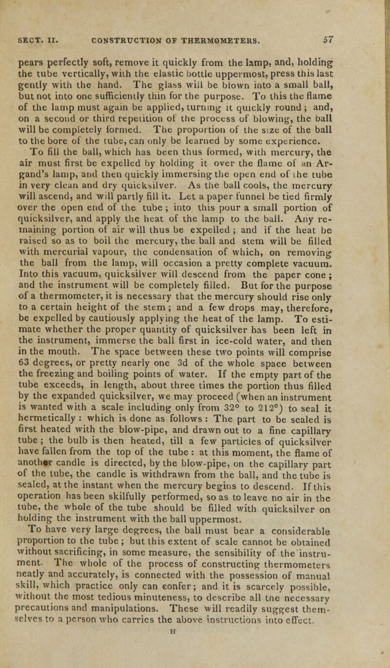 pears perfectly soft, remove it quickly from the lamp, and, holding the tube vertically, with the elastic bottle uppermost, press this last gently with the hand. The glass will be blown into a small ball, but not into one sufficiently thin for the purpose. To this the flame of the lamp must again be applied, turning it quickly round ; and, on a second or third repetition of the process of blowing, the ball will be completely formed. The proportion of the size of the ball to the bore of the tube, can only be learned by some experience. To fill the ball, which has been thus formed, with mercury, the air must first be expelled by holding it over the flame of an Ar- gand's lamp, and then quickly immersing the open end of the tube in very clean and dry quicksilver. As the ball cools, the mercury will ascend, and will partly fill it. Let a paper funnel be tied firmly over the open end of the tube ; into this pour a small portion of quicksilver, and apply the heat of the lamp to the ball. Any re- maining portion of air will thus be expelled ; and if the heat be raised so as to boil the mercury, the ball and stem will be filled with mercurial vapour, the condensation of which, on removing the ball from the lamp, will occasion a pretty complete vacuum. Into this vacuum, quicksilver will descend from the paper cone ; and the instrument will be completely filled. But for the purpose of a thermometer, it is necessary that the mercury should rise only to a certain height of the stem; and a few drops may, therefore, be expelled by cautiously applying the heat of the lamp. To esti- mate whether the proper quantity of quicksilver has been left in the instrument, immerse the ball first in ice-cold water, and then in the mouth. The space between these two points will comprise 63 degrees, or pretty nearly one 3d of the whole space between the freezing and boiling points of water. If the empty part of the tube exceeds, in length, about three times the portion thus filled by the expanded quicksilver, we may proceed (when an instrument is wanted with a scale including only from 32° to 212°) to seal it hermetically : which is done as follows : The part to be sealed is first heated with the blow-pipe, and drawn out to a fine capillary tube ; the bulb is then heated, till a few particles of quicksilver have fallen from the top of the tube : at this moment, the flame of another candle is directed, by the blow-pipe, on the capillary part of the tube, the candle is withdrawn from the ball, and the tube is sealed, at the instant when the mercury begins to descend. If this operation has been skilfully performed, so as to leave no air in the tube, the whole of the tube should be filled with quicksilver on holding the instrument with the ball uppermost. To have very large degrees, the ball must bear a considerable proportion to the tube ; but this extent of scale cannot be obtained without sacrificing, in some measure, the sensibility of the instru- ment. The whole of the process of constructing thermometers neatly and accurately, is connected with the possession of manual skill, which practice only can confer; and it is scarcely possible, without the most tedious minuteness, to describe all tne necessary precautions and manipulations. These will readily suggest them- selves to a person who carries the above instructions into effect.