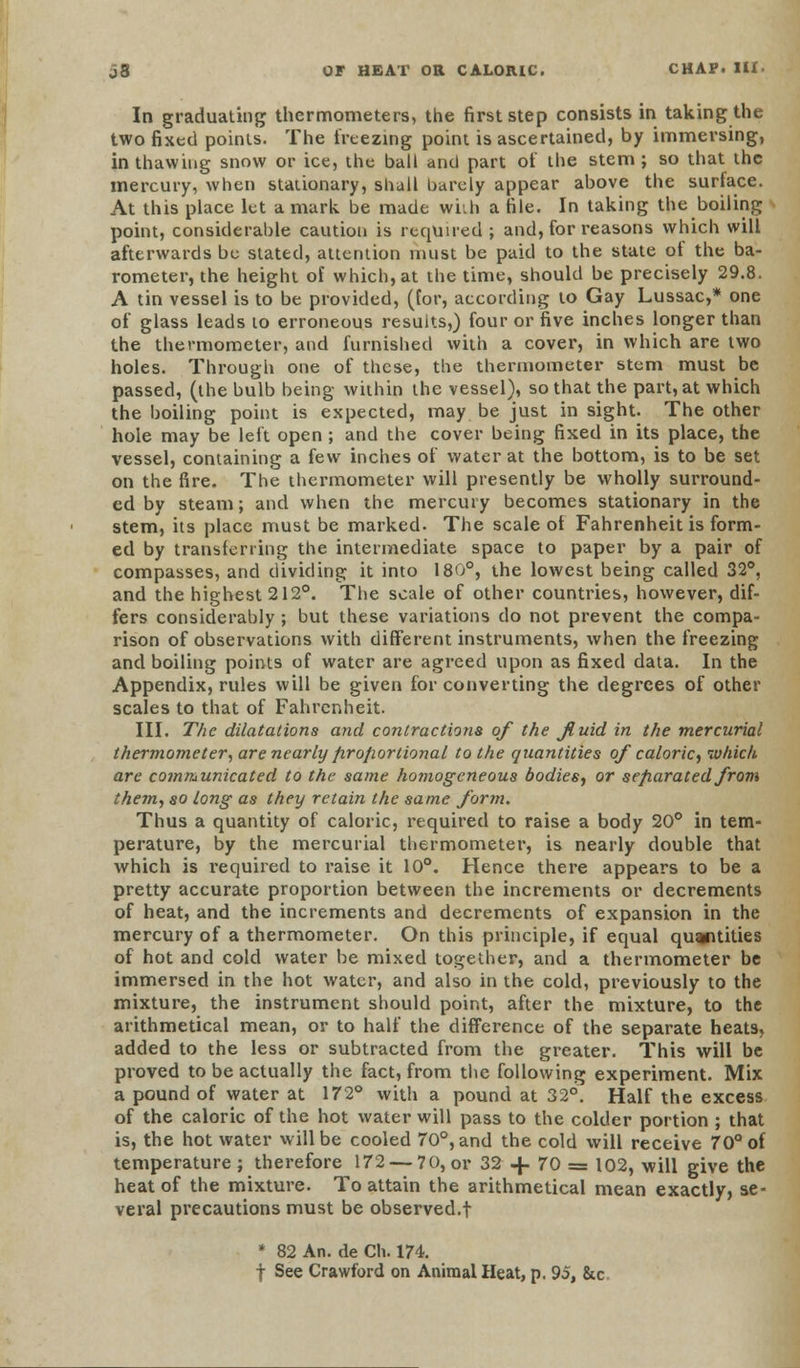 In graduating thermometers, the first step consists in taking the two fixed points. The freezing point is ascertained, by immersing, in thawing snow or ice, the ball and part of the stem; so that the mercury, when stationary, shall barely appear above the surtace. At this place let a mark be made with a file. In taking the boiling point, considerable caution is required ; and, for reasons which will afterwards be stated, attention must be paid to the state of the ba- rometer, the height of which, at the time, should be precisely 29.8. A tin vessel is to be provided, (for, according to Gay Lussac,* one of glass leads to erroneous results,) four or five inches longer than the thermometer, and furnished with a cover, in which are two holes. Through one of these, the thermometer stem must be passed, (the bulb being within the vessel), so that the part, at which the boiling point is expected, may be just in sight. The other hole may be left open ; and the cover being fixed in its place, the vessel, containing a few inches of water at the bottom, is to be set on the fire. The thermometer will presently be wholly surround- ed by steam; and when the mercury becomes stationary in the stem, its place must be marked. The scale of Fahrenheit is form- ed by transferring the intermediate space to paper by a pair of compasses, and dividing it into 180°, the lowest being called 32°, and the highest 212°. The scale of other countries, however, dif- fers considerably ; but these variations do not prevent the compa- rison of observations with different instruments, when the freezing and boiling points of water are agreed upon as fixed data. In the Appendix, rules will be given for converting the degrees of other scales to that of Fahrenheit. III. The dilatations and contractions of the fluid in the mercurial thermometer, are nearly proportional to the quantities of caloric, which are communicated to the same homogeneous bodies, or separated from them, so Long as they retain the same form. Thus a quantity of caloric, required to raise a body 20° in tem- perature, by the mercurial thermometer, is nearly double that which is required to raise it 10°. Hence there appears to be a pretty accurate proportion between the increments or decrements of heat, and the increments and decrements of expansion in the mercury of a thermometer. On this principle, if equal quantities of hot and cold water be mixed together, and a thermometer be immersed in the hot water, and also in the cold, previously to the mixture, the instrument should point, after the mixture, to the arithmetical mean, or to half the difference of the separate heats, added to the less or subtracted from the greater. This will be proved to be actually the fact, from the following experiment. Mix a pound of water at 172° with a pound at 32°. Half the excess of the caloric of the hot water will pass to the colder portion ; that is, the hot water will be cooled 70°, and the cold will receive 70° of temperature ; therefore 172 — 70, or 32 4. 70 = 102, will give the heat of the mixture. To attain the arithmetical mean exactly, se- veral precautions must be observed.! * 82 An. de Ch. 174. | See Crawford on Animal Heat, p. 95, &c