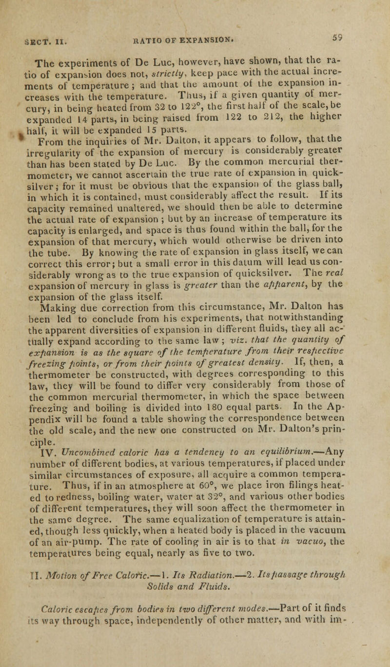 The experiments of De Luc, however, have shown, that the ra- tio of expansion does not, strictly, keep pace with the actual incre- ments of temperature ; and that the amount of the expansion in- creases with the temperature. Thus, if a given quantity of mer- cury, in being heated from 32 to 122°, the first half of the scale, be expanded 14 parts, in being raised from 122 to 212, the higher -half, it will be expanded 15 parts. 1 From the inquiries of Mr. Dalton, it appears to follow, that the irregularity of the expansion of mercury is considerably greater than has been stated by De Luc. By the common mercurial ther- mometer, we cannot ascertain the true rate of expansion in quick- silver; for it must be obvious that the expansion of the glass ball, in which it is contained, must considerably affect the result. If its capacity remained unaltered, we should then be able to determine the actual rate of expansion ; but by an increase of temperature its capacity is enlarged, and space is thus found within the ball, for the expansion of that mercury, which would otherwise be driven into the tube. By knowing the rate of expansion in glass itself, we can correct this error; but a small error in this datum will lead us con- siderably wrong as to the true expansion of quicksilver. The real expansion of mercury in glass is greater than the apparent, by the expansion of the glass itself. Making due correction from this circumstance, Mr. Dalton has been led to conclude from his experiments, that notwithstanding the apparent diversities of expansion in different fluids, they all ac- tually expand according to the same law ; viz. that the quantity of expansion is as the square of the temperature from their respective freezing points, or from their points of greatest density. If, then, a thermometer be constructed, with degrees corresponding to this law, they will be found to differ very considerably from those of the common mercurial thermometer, in which the space between freezing and boiling is divided into 180 equal parts. In the Ap- pendix will be found a table showing the correspondence between the old scale, and the new one constructed on Mr. Dalton's prin- ciple. IV. Uncombined caloric has a tendency to an equilibrium.—Any number of different bodies, at various temperatures, if placed under similar circumstances of exposure, all acquire a common tempera- ture. Thus, if in an atmosphere at 60°, we place iron filings heat- ed to redness, boiling water, water at 32°, and various other bodies of different temperatures, they will soon affect the thermometer in the same degree. The same equalization of temperature is attain- ed, though less quickly, when a heated body is placed in the vacuum of an air-pump. The rate of cooling in air is to that in vacuo, the temperatures being equal, nearly as five to two. II. Motion of Free Caloric.— 1. Its Radiation.—2. Its passage through Solids and Fluids. Calo its way ric escapes from bodies in two different modes.—Part of it finds through space, independently of other matter, and with im-