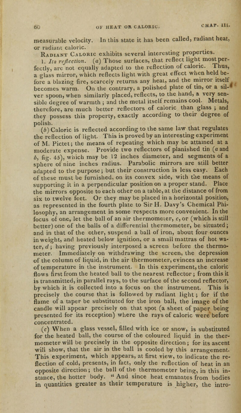 measurable velocity. In this state it has been called, radiant heat, or radiant caloric. Radiant Caloric exhibits several interesting properties. 1. Its re/lection, (a) Those surfaces, that reflect light most per- fectly, are not equally adapted to the reflection of caloric. Thus, a glass mirror, which reflects light with great effect when held be- fore a blazing fire, scarcely returns any heat, and the mirror itself becomes warm. On the contrary, a polished plate of tin, or a sil-* ver spoon, when similarly placed, reflects, to the hand, a very sen- sible degree of warmth ; and the metal itself remains cool. Metals, therefore, are much better reflectors of caloric than glass ; and they possess this property, exactly according to their degree of polish. (b) Caloric is reflected according to the same law that regulates the reflection of light. This is proved by an interesting experiment of M. Pictet; the means of repeating which may be attained at a moderate expense. Provide two reflectors of planished tin (a and b, fig. 45), which may be 12 inches diameter, and segments of a sphere of nine inches radius. Parabolic mirrors are still better adapted to the purpose; but their construction is less easy. Each of these must be furnished, on its convex side, with the means of supporting it in a perpendicular position on a proper stand. Place the mirrors opposite to each other on a table, at the distance of from six to twelve feet. Or they may be placed in a horizontal position, as represented in the fourth plate to Sir H. Davy's Chemical Phi- losophy, an arrangement in some respects more convenient. In the focus of one, let the ball of an air thermometer, c, or (which is still better) one of the balls of a differential thermometer, be situated; and in that of the other, suspend a ball of iron, about four ounces in weight, and heated below ignition, or a small mattras of hot wa- ter, d; having previously interposed a screen before the thermo- meter. Immediately on withdrawing the screen, the depression of the column of liquid, in the air thermometer, evinces an increase of temperature in the instrument. In this experiment, the caloric flows first from the heated ball to the nearest reflector ; from this it is transmitted, in parallel rays, to the surface of the second reflector, by which it is collected into a focus on the instrument. This is precisely the course that is followed by radiant light; for if the flame of a taper be substituted for the iron ball, the image of the candle will appear precisely on that spot (a sheet of paper being presented for its reception) where the rays of caloric were before concentrated. (c) When a glass vessel, filled with ice or snow, is substituted for the heated ball, the course of the coloured liquid in the ther- mometer will be precisely in the opposite direction; for its ascent will show, that the air in the ball is cooled by this arrangement. This experiment, which appears, at first view, to indicate the re- flection of cold, presents, in fact, only the reflection of heat in an opposite direction; the ball of the thermometer being, in this in- stance, the hotter body. And since heat emanates from bodies in quantities greater as their temperature is higher, the intro-