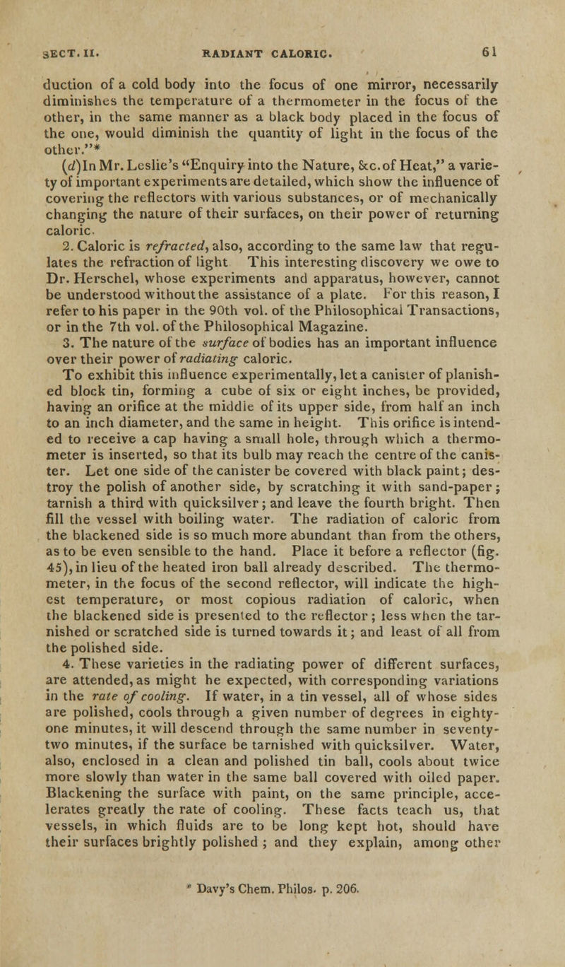duction of a cold body into the focus of one mirror, necessarily diminishes the temperature of a thermometer in the focus of the other, in the same manner as a black body placed in the focus of the one, would diminish the quantity of light in the focus of the other.* (d)ln Mr. Leslie's Enquiry into the Nature, &c.of Heat, a varie- ty of important experiments are detailed, which show the influence of covering the reflectors with various substances, or of mechanically changing the nature of their surfaces, on their power of returning caloric 2. Caloric is refracted, also, according to the same law that regu- lates the refraction of light This interesting discovery we owe to Dr. Herschel, whose experiments and apparatus, however, cannot be understood without the assistance of a plate. For this reason, I refer to his paper in the 90th vol. of the Philosophical Transactions, or in the 7th vol. of the Philosophical Magazine. 3. The nature of the surface of bodies has an important influence over their power of radiating caloric. To exhibit this influence experimentally, let a canister of planish- ed block tin, forming a cube of six or eight inches, be provided, having an orifice at the middie of its upper side, from half an inch to an inch diameter, and the same in height. This orifice is intend- ed to receive a cap having a small hole, through which a thermo- meter is inserted, so that its bulb may reach the centre of the canis- ter. Let one side of the canister be covered with black paint; des- troy the polish of another side, by scratching it with sand-paper; tarnish a third with quicksilver; and leave the fourth bright. Then fill the vessel with boiling water. The radiation of caloric from the blackened side is so much more abundant than from the others, as to be even sensible to the hand. Place it before a reflector (fig. 45), in lieu of the heated iron ball already described. The thermo- meter, in the focus of the second reflector, will indicate the high- est temperature, or most copious radiation of caloric, when the blackened side is presented to the reflector; less when the tar- nished or scratched side is turned towards it; and least of all from the polished side. 4. These varieties in the radiating power of different surfaces, are attended, as might he expected, with corresponding variations in the rate of cooling. If water, in a tin vessel, all of whose sides are polished, cools through a given number of degrees in eighty- one minutes, it will descend through the same number in seventy- two minutes, if the surface be tarnished with quicksilver. Water, also, enclosed in a clean and polished tin ball, cools about twice more slowly than water in the same ball covered with oiled paper. Blackening the surface with paint, on the same principle, acce- lerates greatly the rate of cooling. These facts teach us, that vessels, in which fluids are to be long kept hot, should have their surfaces brightly polished ; and they explain, among other Davy's Chem. Philos. p. 206.