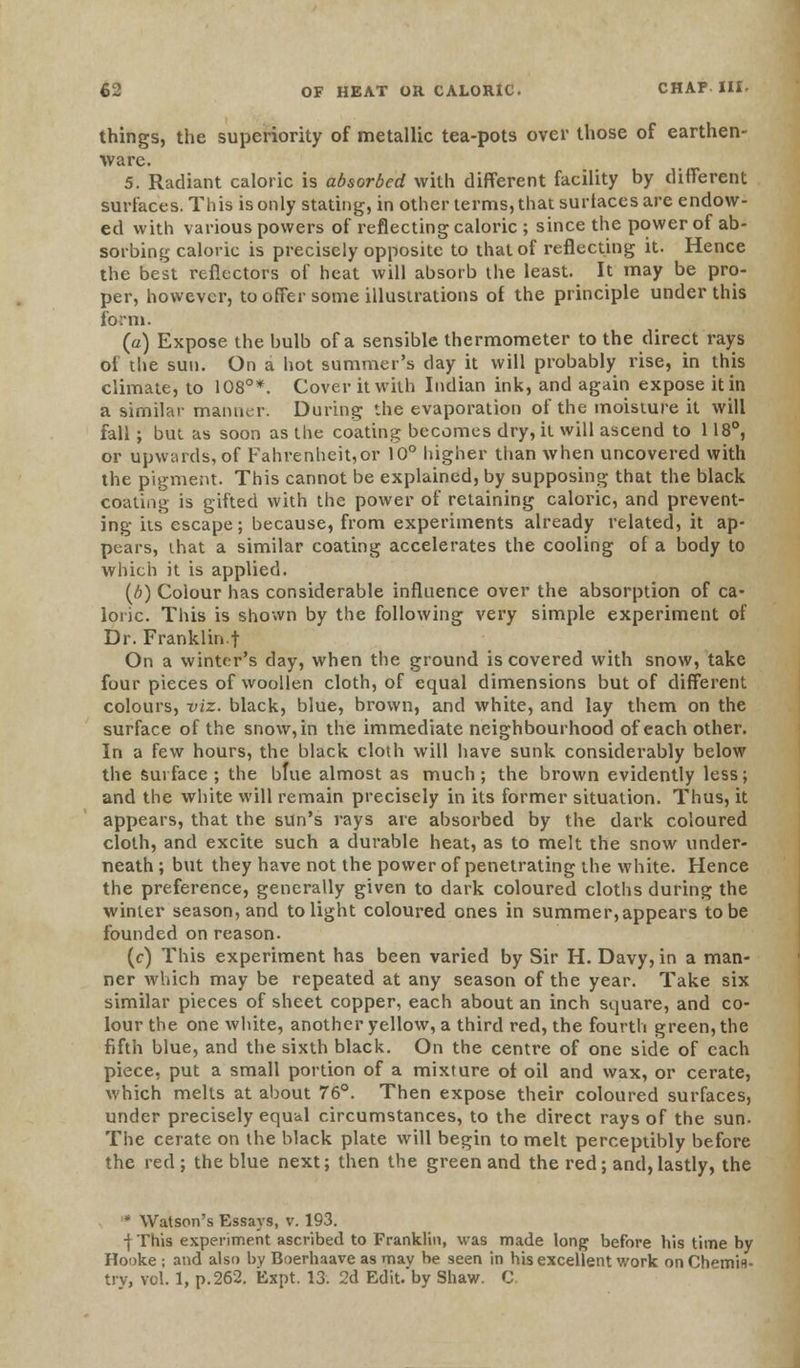 things, the superiority of metallic tea-pots over those of earthen- ware. 5. Radiant caloric is absorbed with different facility by different surfaces. This is only stating, in other terms, that surtaces are endow- ed with various powers of reflecting caloric ; since the power of ab- sorbing caloric is precisely opposite to that of reflecting it. Hence the best reflectors of heat will absorb the least. It may be pro- per, however, to offer some illustrations of the principle under this form. (a) Expose the bulb of a sensible thermometer to the direct rays oi the sun. On a hot summer's day it will probably rise, in this climate, to 108°*. Cover it with Indian ink, and again expose it in a similar manner. During the evaporation of the moisture it will fall ; but as soon as the coating becomes dry, it will ascend to 118°, or upwards, of Fahrenheit,or 10° higher than when uncovered with the pigment. This cannot be explained, by supposing that the black coating is gifted with the power of retaining caloric, and prevent- ing its escape; because, from experiments already related, it ap- pears, that a similar coating accelerates the cooling of a body to which it is applied. (b) Colour has considerable influence over the absorption of ca- loric. This is shown by the following very simple experiment of Dr. Franklin f On a winter's day, when the ground is covered with snow, take four pieces of woollen cloth, of equal dimensions but of different colours, viz. black, blue, brown, and white, and lay them on the surface of the snow, in the immediate neighbourhood of each other. In a few hours, the black cloth will have sunk considerably below the surface; the blue almost as much; the brown evidently less; and the white will remain precisely in its former situation. Thus, it appears, that the sun's rays are absorbed by the dark coloured cloth, and excite such a durable heat, as to melt the snow under- neath ; but they have not the power of penetrating the white. Hence the preference, generally given to dark coloured cloths during the winter season, and to light coloured ones in summer,appears to be founded on reason. (c) This experiment has been varied by Sir H. Davy, in a man- ner which may be repeated at any season of the year. Take six similar pieces of sheet copper, each about an inch square, and co- lour the one white, another yellow, a third red, the fourth green, the fifth blue, and the sixth black. On the centre of one side of each piece, put a small portion of a mixture of oil and wax, or cerate, which melts at about 76°. Then expose their coloured surfaces, under precisely equal circumstances, to the direct rays of the sun. The cerate on the black plate will begin to melt perceptibly before the red ; the blue next; then the green and the red; and,lastly, the * Watson's Essays, v. 193. | This experiment ascribed to Franklin, was made long before his time by Hooke ; and also by Boerhaave as may be seen in his excellent work on Chemis-