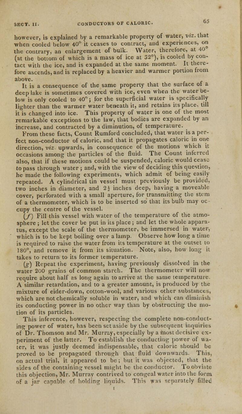 however, is explained by a remarkable property of water, viz. that when cooled below 40° it ceases to contract, and experiences, on the contrary, an enlargement of bulk. Water, therefore, at 40° (at the bottom of which is a mass of ice at 32°), is cooled by con- tact with the ice, and is expanded at the same moment. It there- fore ascends, and is replaced by a heavier and warmer portion from above. It is a consequence of the same property that the surface of a deep lake is sometimes covered with ice, even when the water be- low is only cooled to 40°; for the superficial water is specifically lighter than the warmer water beneath it, and retains its place, till it is changed into ice. This property of water is one of the most remarkable exceptions to the law, that bodies are expanded by an increase, and contracted by a diminution, of temperature. From these facts, Count Rumford concluded, that water is a per- fect non-conductor of caloric, and that it propagates caloric in one direction, viz. upwards, in consequence of the motions which It occasions among the particles of the fluid. The Count inferred also, that if these motions could be suspended, caloric would cease to pass through water ; and, with the view of deciding this question, he made the following experiments, which admit of being easily- repeated. A cylindrical tin vessel must previously be provided, two inches in diameter, and 1\ inches deep, having a moveable cover, perforated with a small aperture, for transmitting the stem of a thermometer, which is to be inserted so that its bulb may oc- cupy the centre of the vessel. (/) Fill this vessel with water of the temperature of the atmo- sphere ; let the cover be put in its place; and let the whole appara- tus, except the scale of the thermometer, be immersed in water, which is to be kept boiling over a lamp. Observe how long a time is required to raise the water from its temperature at the outset to 180°, and remove it from its situation. Note, also, how long it takes to return to its former temperature. (#) Repeat the experiment, having previously dissolved in the water 200 grains of common starch. The thermometer will now require about half as long again to arrive at the same temperature. A similar retardation, and to a greater amount, is produced by the mixture of eider-down, cotton-wool, and various other substances, which are not chemically soluble in water, and which can diminish its conducting power in no other way than by obstructing the mo- tion of its particles. This inference, however, respecting the complete non-conduct- ing power of water, has been set aside by the subsequent inquiries of Dr. Thomson and Mr. Murray, especially by a most decisive ex- periment of the latter. To establish the conducting power of wa- ter, it was justly deemed indispensable, that caloric should be proved to be propagated through that fluid downwards. This, on actual trial, it appeared to be; but it was objected, that the sides of the containing vessel might be the conductor. To obviate this objection, Mr. Murray contrived to congeal water into the form of a jar capable of holding liquids. This was separately filled r