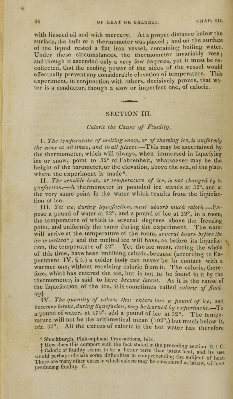 with linseed oil and with mercury. At a proper distance below the surface, the bulb of a thermometer was placed ; and on the surface of the liquid rested a flat iron vessel, containing boiling water. Under these circumstances, the thermometer invariably rose; and though it ascended only a very few degrees, yet it must be re- collected, that the cooling power of the sides of the vessel would effectually prevent any considerable elevation of temperature. This experiment, in conjunction with others, decisively proves, that wa- ter is a conductor, though a slow or imperfect one, of caloric. SECTION III. Caloric the Cause of Fluidity. I. The temjierature of melting snow, or of thawing ice, is uniformly the same at all times, and in all places.—This may be ascertained by the thermometer, which will always, when immersed in liquefying ice or snow, point to 32° of Fahrenheit, whatsoever may be the height of the barometer, or the elevation, above the sea, of the place where the experiment is made*. II. The sensible heat, or temjierature of ice, is not changed by li- quefaction.—A thermometer in pounded ice stands at 32°, and at the very same point in the water which results from the liquefac- tion ot ice. III. Yet ice, during liquefaction, must absorb much caloric.—Ex- pose a pound of water at 32°, and a pound of ice at 32°, in a room, the temperature of which is several degrees above the freezing point, and uniformly the same during the experiment. The water will arrive at the temperature of the room, several hours before the ice is melted] ; and the melted ice will have, as before its liquefac- -. tion, the temperature of 52°. Yet the ice must, during the whole of this time, have been imbibing caloric, because (according to Ex- periment IV. § 2.) a colder body can never be in contact with a warmer one, without receiving caloric from it. The caloric, there- fore, which has entered the ice, but is not to be found in it by the thermometer, is said to have become latent. As it is the cause of the liquefaction of the ice, it is sometimes called caloric of fluid- ity\ IV. The quantity of caloric that enters into a pound of ice, and becomes latent,during liquefacion, may be learned by exfierimciit. To a pound of water, at 172°, add a pound of ice at 32°. The tempe- rature will not be the arithmetical mean (102°,) but much below it, viz. 32°. All the excess of caloric in the hot water has therefore * Shuckburgh, Philosophical Transactions, Ixix. -J- How does this comport with the fact stated in the preceding' section 11 ? C $ Caloric of fluidity seems to be a better term than latent heat, and its use would perhaps obviate some difficulties in comprehending the subject of heat There are many other cases in which caloric may be considered as latent, without producing fluidity. C.