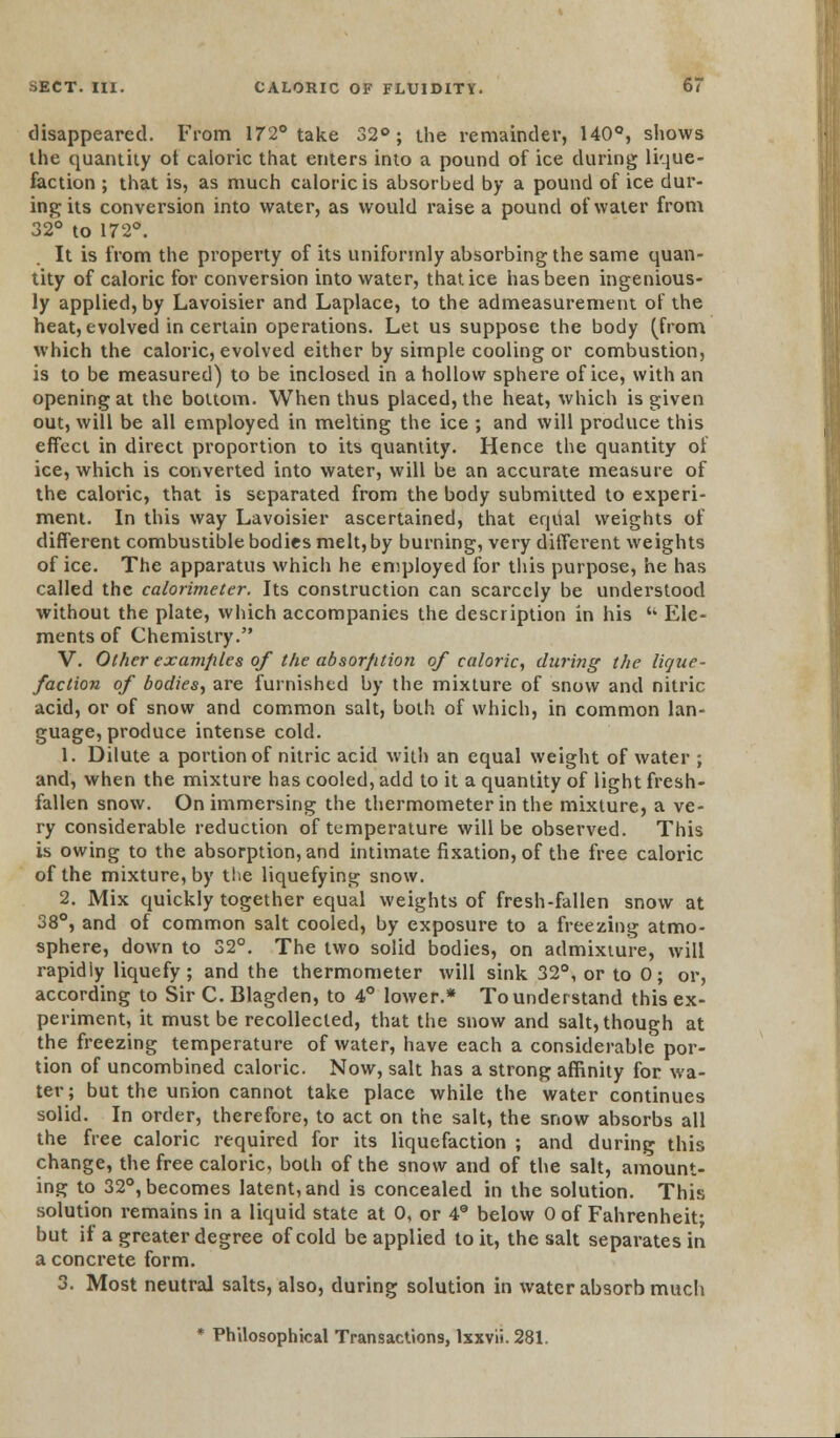tlisappeared. From 172° take 32°; the remainder, 140°, shows the quantity ot caloric that enters into a pound of ice during lique- faction ; that is, as much caloric is absorbed by a pound of ice dur- ing its conversion into water, as would raise a pound of water from 32° to 172°. It is from the property of its uniformly absorbing the same quan- tity of caloric for conversion into water, that ice has been ingenious- ly applied, by Lavoisier and Laplace, to the admeasurement of the heat, evolved in certain operations. Let us suppose the body (from which the caloric, evolved either by simple cooling or combustion, is to be measured) to be inclosed in a hollow sphere of ice, with an opening at the bottom. When thus placed, the heat, which is given out, will be all employed in melting the ice ; and will produce this effect in direct proportion to its quantity. Hence the quantity of ice, which is converted into water, will be an accurate measure of the caloric, that is separated from the body submitted to experi- ment. In this way Lavoisier ascertained, that equal weights of different combustible bodies melt, by burning, very diffex*ent weights of ice. The apparatus which he employed for this purpose, he has called the calorimeter. Its construction can scarcely be understood without the plate, which accompanies the description in his  Ele- ments of Chemistry. V. Other examples of the absorption of caloric, during the lique- faction of bodies, are furnished by the mixture of snow and nitric acid, or of snow and common salt, both of which, in common lan- guage, produce intense cold. 1. Dilute a portion of nitric acid with an equal weight of water ; and, when the mixture has cooled, add to it a quantity of light fresh- fallen snow. On immersing the thermometer in the mixture, a ve- ry considerable reduction of temperature will be observed. This is owing to the absorption, and intimate fixation, of the free caloric of the mixture, by the liquefying snow. 2. Mix quickly together equal weights of fresh-fallen snow at 38°, and of common salt cooled, by exposure to a freezing atmo- sphere, down to 32°. The two solid bodies, on admixture, will rapidly liquefy; and the thermometer will sink 32°, or to 0; or, according to Sir C. Blagden, to 4° lower.* To understand this ex- periment, it must be recollected, that the snow and salt, though at the freezing temperature of water, have each a considerable por- tion of uncombined caloric. Now, salt has a strong affinity for wa- ter; but the union cannot take place while the water continues solid. In order, therefore, to act on the salt, the snow absorbs all the free caloric required for its liquefaction ; and during this change, the free caloric, both of the snow and of the salt, amount- ing to 32°, becomes latent, and is concealed in the solution. This solution remains in a liquid state at 0, or 4 below 0 of Fahrenheit; but if a greater degree of cold be applied to it, the salt separates in a concrete form. 3. Most neutral salts, also, during solution in water absorb much * Philosophical Transactions, lxxvii. 281.
