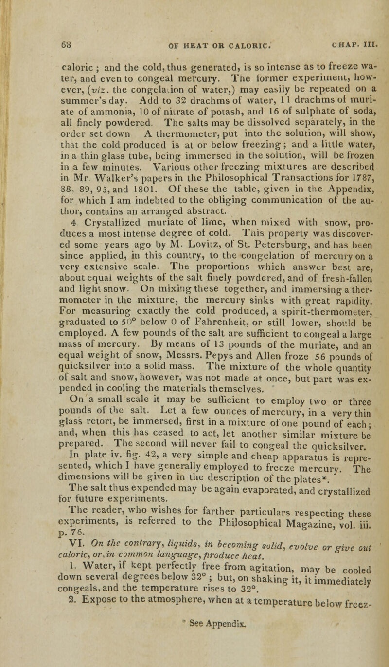 caloric ; and the cold, thus generated, is so intense as to freeze wa- ter, and even to congeal mercury. The lormer experiment, how- ever, (viz. the congelation of water,) may easily be repeated on a summer's day. Add to 32 drachms of water, 11 drachms ol muri- ate of ammonia, 10 of nitrate of potash, and 16 of sulphate of soda, all finely powdered. The salts may be dissolved separately, in the order set down A thermometer, put into the solution, will show, that the cold produced is at or below freezing; and a little water, in a thin glass tube, being immersed in the solution, will be frozen in a few minutes. Various other freezing mixtures are described in Mr. Walkers papers in the Philosophical Transactions for 1787, 88, 89, 95, and 1801. Of these the table, given in the Appendix, for which lam indebted to the obliging communication of the au- thor, contains an arranged abstract. 4 Crystallized muriate of lime, when mixed with snow, pro- duces a most intense degree of cold. This property was discover- ed some years ago by M. Lovitz, of St. Petersburg, and has been since applied, in this country, to the congelation of mercury on a very extensive scale. The proportions which answer best are, about equal weights of the salt finely powdered, and of fresh-fallen and light snow. On mixing these together, and immersing a ther- mometer in the mixture, the mercury sinks with great rapidity. For measuring exactly the cold produced, a spirit-thermometer, graduated to 50° below 0 of Fahrenheit, or still lower, should be employed. A few pounds of the salt are sufficient to congeal a large mass of mercury. By means of 13 pounds of the muriate, and an equal weight of snow, Messrs. Pepys and Allen froze 56 pounds of quicksilver into a solid mass. The mixture of the whole quantity of salt and snow, however, was not made at once, but part was ex- pended in cooling the materials themselves. On a small scale it may be sufficient to employ two or three pounds of the salt. Let a few ounces of mercury, in a very thin glass retort, be immersed, first in a mixture of one pound of each; and, when this has ceased to act, let another similar mixture be prepared. The second will never fail to congeal the quicksilver. In plate iv. fig. 42, a very simple and cheap apparatus is repre- sented, which I have generally employed to freeze mercury. The dimensions will be given in the description of the plates*. The salt thus expended may be again evaporated, and crystallized for future experiments. The reader, who wishes for farther particulars respecting these experiments, is referred to the Philosophical Magazine, vol. iii. p. 76. VI. On the contrary, liquids, in becoming solid, evolve or give out caloric, or, in common language, produce heat. 1. Water, if kept perfectly free from agitation, may be cooled down several degrees below 32° ; but, on shaking it, it immediately congeals, and the temperature rises to 32°. 2. Expose to the atmosphere, when at a temperature below frcez- * See Appendix.