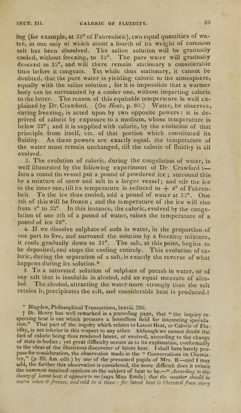 ing (for example, at 25° of Fahrenheit), two equal quantities of wa- ter, in one only ot which about a fourth of its weight of common salt has been dissolved. The saline solution will be gradually cooled, without freezing, to 25°. The pure water will gradually descend to 32°, and will there remain stationary a considerable time before it congeals. Yet while thus stationary, it cannot be doubted, that the pure water is yielding caloric to the atmosphere, equally with the saline solution ; for it is impossible that a warmer body can be surrounded by a cooler one, without imparting caloric to the latter. The reason of this equitable temperature is well ex- plained by Dr. Crawford. (On Heat, p. 80.) Water, he observes, during freezing, is acted upon by two opposite powers: it is de- prived of caloric by exposure to a medium, whose temperature is below 32°; and it is supplied with caloric, by the evolution of that principle from itself, viz. of that portion which constituted its fluidity. As these powers are exactly equal, the temperature of the water must remain unchanged, till the caloric of fluidity is all evolved. 3. The evolution of caloric, during the congelation of water, is well illustrated by the following experiment of Dr. Crawford :— Into a round tin vessel put a pound of powdered ice ; surround this by a mixture of snow and salt in a larger vessel; and stir the ice in the inner one, till its temperature is reduced to -f 4° of Fahren- heit. To the ice thus cooled, add a pound of water at 32°. One 5th of this will be frozen ; and the temperature of the ice will rise from 4° to 32°. In this instance, the caloric, evolved by the conge- lation of one 5th of a pound of water, raises the temperature of a pound of ice 28°. 4. If we dissolve sulphate of soda in water, in the proportion of one part to five, and surround the solution by a freezing mixture, it cools gradually down to 31°. The salt, at this point, begins to be deposited, and stops the cooling entirely. This evolution of ca- loric, during the separation of a salt, is exactly the reverse of what happens during its solution.* 5 To a saturated solution of sulphate of potash in water, or of any salt that is insoluble in alcohol, add an equal measure of alco- hol. The alcohol, attracting the water more strongly than the salt retains it, precipitates the salt, and considerable heat is produced.f * Blagden, Philosophical Transactions, lxxviii. 290. f Dr. Henry has well remarked in a preceding page, that  the inquiry re- specting- heat is one which presents a boundless field for interesting specula- tion. That part of the inquiry which relates to Latent Heat, or Caloric of Flu- idity, is not inferior in this respect to any other. Although we cannot doubt the fact of caloric being thus rendered latent, or evolved, according to the change of state in bodies ; yet great difficulty occurs as to its explanation, conformably to the ideas of the illustrious discoverer of latent heat. I shall here barely pro- pose for consideration, the observation made in the  Conversations on Chemis- try, (p 89, Am. edit.) by one of the presumed pupils of Mrs. B—and I may add, the further this observation is considered, the more difficult does it evince the common received opinions on the subject of heat to be.— According to this theory of latent heat, it appears to me (says Miss Emily) that the weather should be warm when it freezes, and cold in a thaw: for latent heat is liberated from every