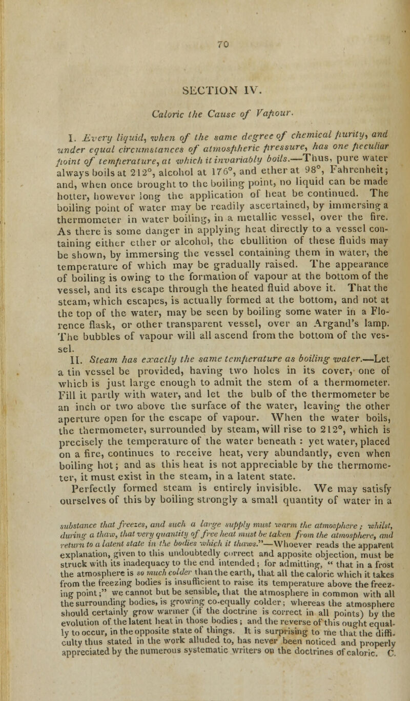 SECTION IV. Caloric the Cause of Vapour. I. Every liquid, when of the same degree of chemical purity, and under equal circumstances of atmospheric pressure, has one peculiar point of temperature, at which it invariably boils.—Thus, pure water always boils at 212°, alcohol at 176°, and ether at 98°, Fahrenheit; and, when once brought to the boiling point, no liquid can be made hotter, however long the application of heat be continued. The boiling point of water may be readily ascertained, by immersing a thermometer in water boiling, in a metallic vessel, over the fire. As there is some danger in applying heat directly to a vessel con- taining either ether or alcohol, the ebullition of these fluids may be shown, by immersing the vessel containing them in water, the temperature of which may be gradually raised. The appearance of boiling is owing to the formation of vapour at the bottom of the vessel, and its escape through the heated fluid above it. That the steam, which escapes, is actually formed at the bottom, and not at the top of the water, may be seen by boiling some water in a Flo- rence flask, or other transparent vessel, over an Argand's lamp. The bubbles of vapour will all ascend from the bottom of the ves- sel. II. Steam has exactly the same temperature as boiling water.—Let a tin vessel be provided, having two holes in its cover, one of which is just large enough to admit the stem of a thermometer. Fill it partly with water, and let the bulb of the thermometer be an inch or two above the surface of the water, leaving the other aperture open for the escape of vapour. When the water boils, the thermometer, surrounded by steam, will rise to 212°, which is precisely the temperature of the water beneath : yet water, placed on a fire, continues to receive heat, very abundantly, even when boiling hot; and as this heat is not appreciable by the thermome- ter, it must exist in the steam, in a latent state. Perfectly formed steam is entirely invisible. We may satisfy ourselves of this by boiling strongly a small quantity of water in a substance that freezes, and such a large supply must -warm the atmosphere,- whilst, during a thaw, that very quantity of free heat must he taken from the atmosphere, and return to a latent state in the bodies -which it thaws.—Whoever reads the apparent explanation, given to this undoubtedly correct and apposite objection, must be struck with its inadequacy to the end intended; for admitting,  that in a frost the atmosphere is so much colder than the earth, that all the caloric which it takes from the freezing bodies is insufficient to raise its temperature above the freez- ing point; we cannot but be sensible, that the atmosphere in common with all the surrounding bodies, is growing co-equally colder; whereas the atmosphere should certainly grow wanner (it the doctrine is correct in all points) by the evolution of the latent heat in those bodies ; and the reverse of this ought equal- ly to occur, in the opposite state of things. It is surprising to me that the diffi- culty thus stated in the work alluded to, has never been noticed and properly appreciated by the numerous systematic writers on the doctrines of caloric. C.