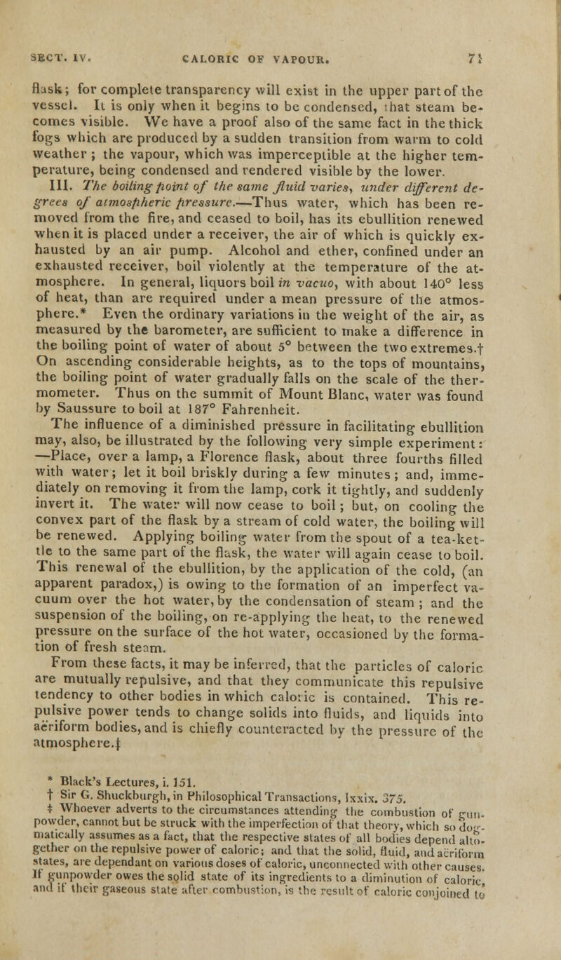 flask; for complete transparency will exist in the upper part of the vessel. It is only when it begins to be condensed, that steam be- comes visible. We have a proof also of the same fact in the thick fogs which are produced by a sudden transition from warm to cold weather ; the vapour, which was imperceptible at the higher tem- perature, being condensed and rendered visible by the lower. III. The boiling point of the same fluid varies, under different de- grees of atmospheric pressure.—Thus water, which has been re- moved from the fire, and ceased to boil, has its ebullition renewed when it is placed under a receiver, the air of which is quickly ex- hausted by an air pump. Alcohol and ether, confined under an exhausted receiver, boil violently at the temperature of the at- mosphere. In general, liquors boil in vacuo, with about 140° less of heat, than are required under a mean pressure of the atmos- phere.* Even the ordinary variations in the weight of the air, as measured by the barometer, are sufficient to make a difference in the boiling point of water of about 5° between the two extremes.f On ascending considerable heights, as to the tops of mountains, the boiling point of water gradually falls on the scale of the ther- mometer. Thus on the summit of Mount Blanc, water was found by Saussure to boil at 187° Fahrenheit. The influence of a diminished pressure in facilitating ebullition may, also, be illustrated by the following very simple experiment: —Place, over a lamp, a Florence flask, about three fourths filled with water; let it boil briskly during a few minutes; and, imme- diately on removing it from the lamp, cork it tightly, and suddenly invert it. The water will now cease to boil; but, on cooling the convex part of the flask by a stream of cold water, the boiling will be renewed. Applying boiling water from the spout of a tea-ket- tle to the same part of the flask, the water will again cease to boil. This renewal of the ebullition, by the application of the cold, (an apparent paradox,) is owing to the formation of an imperfect va- cuum oyer the hot water, by the condensation of steam ; and the suspension of the boiling, on re-applying the heat, to the renewed pressure on the surface of the hot water, occasioned by the forma- tion of fresh steam. From these facts, it may be inferred, that the particles of caloric are mutually repulsive, and that they communicate this repulsive tendency to other bodies in which caloric is contained. This re- pulsive power tends to change solids into fluids, and liquids into aeriform bodies, and is chiefly counteracted by the pressure of the atmosphere.^; * Black's Lectures, i. 151. t Sir 6. Shuckburgh, in Philosophical Transactions, lxxix. 375. * Whoever adverts to the circumstances attending the combustion of gun. powder, cannot but be struck with the imperfection of that theory, which so do- - matically assumes as a fact, that the respective states of all bodies depend alto- gether on the repulsive power of caloric; and that the solid, fluid, and aeriform states, are dependant on various doses of caloric, unconnected with other causes If gunpowder owes the solid state of its ingredients to a diminution of caloric' and it their gaseous state after combustion, is the result of caloric conjoined to