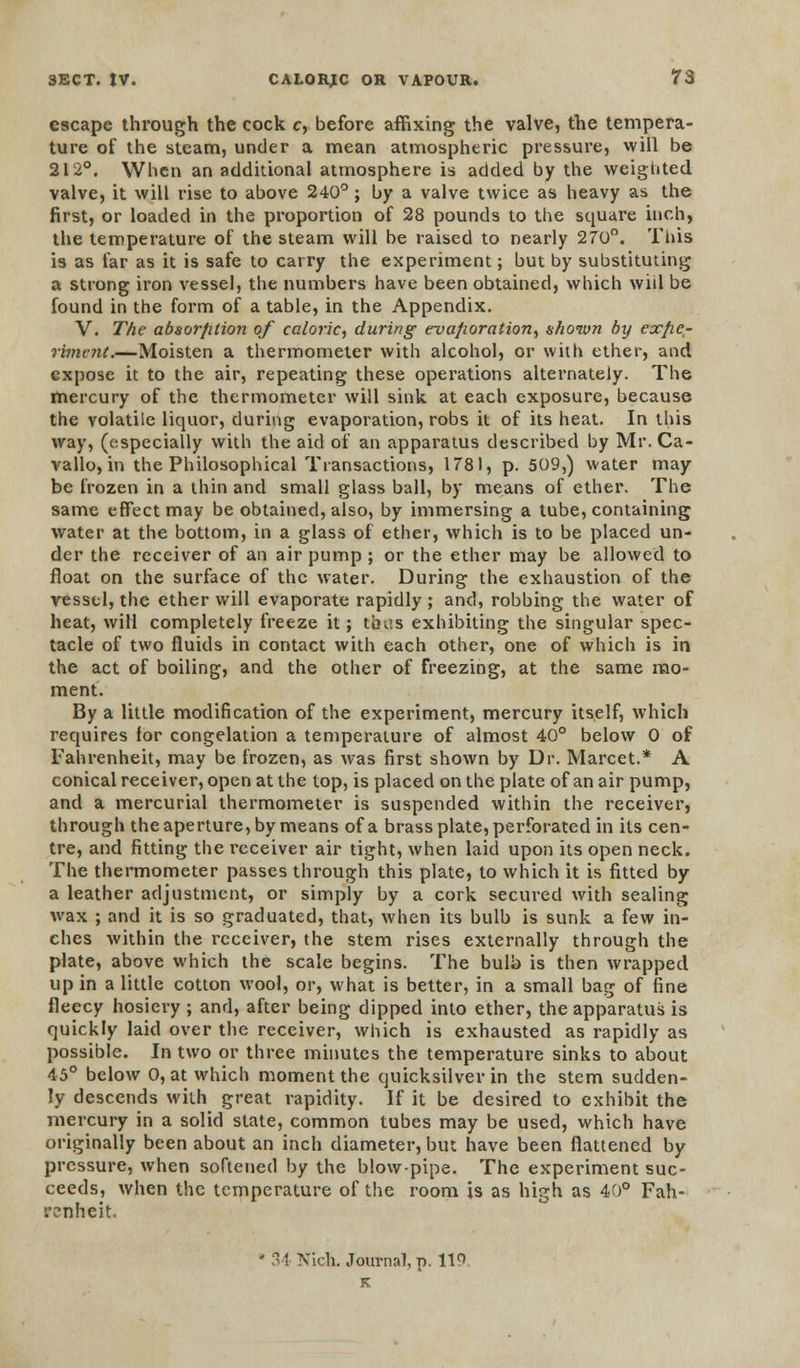 escape through the cock c, before affixing the valve, the tempera- ture of the steam, under a mean atmospheric pressure, will be 212°. When an additional atmosphere is added by the weighted valve, it will rise to above 240°; by a valve twice as heavy as the first, or loaded in the proportion of 28 pounds to the square inch, the temperature of the steam will be raised to nearly 270°. This is as far as it is safe to carry the experiment; but by substituting a strong iron vessel, the numbers have been obtained, which will be found in the form of a table, in the Appendix. V. The absorfition of caloric, during evafioration, shown by exfie- rintent.—Moisten a thermometer with alcohol, or with ether, and expose it to the air, repeating these operations alternately. The mercury of the thermometer will sink, at each exposure, because the volatile liquor, during evaporation, robs it of its heat. In this way, (especially with the aid of an apparatus described by Mr. Ca- vallo, in the Philosophical Transactions, 1781, p. 509,) water may be frozen in a thin and small glass ball, by means of ether. The same effect may be obtained, also, by immersing a tube, containing water at the bottom, in a glass of ether, which is to be placed un- der the receiver of an air pump ; or the ether may be allowed to float on the surface of the water. During the exhaustion of the vessel, the ether will evaporate rapidly ; and, robbing the water of heat, will completely freeze it; tints exhibiting the singular spec- tacle of two fluids in contact with each other, one of which is in the act of boiling, and the other of freezing, at the same mo- ment. By a little modification of the experiment, mercury itself, which requires for congelation a temperature of almost 40° below 0 of Fahrenheit, may be frozen, as was first shown by Dr. Marcet.* A conical receiver, open at the top, is placed on the plate of an air pump, and a mercurial thermometer is suspended within the receiver, through the aperture, by means of a brass plate, perforated in its cen- tre, and fitting the receiver air tight, when laid upon its open neck. The thermometer passes through this plate, to which it is fitted by a leather adjustment, or simply by a cork secured with sealing wax ; and it is so graduated, that, when its bulb is sunk a few in- ches within the receiver, the stem rises externally through the plate, above which the scale begins. The bulb is then wrapped up in a little cotton wool, or, what is better, in a small bag of fine fleecy hosiery ; and, after being dipped into ether, the apparatus is quickly laid over the receiver, which is exhausted as rapidly as possible. In two or three minutes the temperature sinks to about 45° below 0, at which moment the quicksilver in the stem sudden- ly descends with great rapidity. If it be desired to exhibit the mercury in a solid state, common tubes may be used, which have originally been about an inch diameter, but have been flattened by pressure, when softened by the blow-pipe. The experiment suc- ceeds, when the temperature of the room is as high as 40° Fah- renheit. ' 34 Nich. Journal, p. 119 K