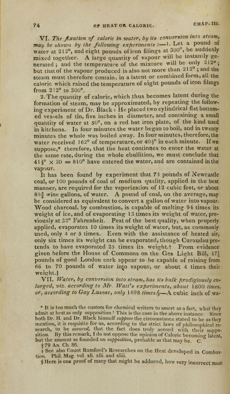 VI. The fixation of caloric in -water, by its conversion into steam, may be shown by the following experiments :—I. Let a Pountl ot water at 212°, and eight pounds ofiron filings at 300°, be suddenly- mixed together. A large quantity of vapour will be instantly ge- nerated ; and the temperature of the mixture will be only 212°; but that of the vapour produced is also not more than 212° ; and the steam must therefore contain, in a latent or combined form, all the caloric which raised the temperature of eight pounds ofiron filings from 212° to 300°. 2. The quantity of caloric, which thus becomes latent during the formation of steam, may be approximated, by repeating the follow- ing experiment of Dr. Black: He placed two cylindrical flat bottom- ed vessels of tin, five inches in diameter, and containing a small quantity of water at 50°, on a red hot iron plate, of the kind used in kitchens. In four minutes the water began to boil, and in twenty minutes the whole was boiled away. In four minutes, therefore, the water received 162° of temperature, or 40£° in each minute. If we suppose,* therefore, that the heat continues to enter the water at the same rate, during the whole ebullition, we must conclude that 41i° x 20 = 810° have entered the water, and are contained in the vapour. It has been found by experiment that 75 pounds of Newcastle coal, or 100 pounds of coal of medium quality, applied in the best manner, are required for the vaporization of 12 cubic feet, or about 89-| wine gallons, of water. A pound of coal, on the average, may be considered as equivalent to convert a gallon of water into vapour. Wood charcoal, by combustion, is capable of melting 94 times its weight of ice, and of evaporating 13 times its weight of water, pre- viously at 32° Fahrenheit. Peat of the best quality, when properly- applied, evaporates 10 times its weight of water, but, as commonly used, only 4 or 5 times. Even with the assistance of heated air, only six times its weight can be evaporated, though Curaudau pre- tends to have evaporated 25 times its weight, t From evidence given before the House of Commons on the Ga.s Light Bill, 17| pounds of good London cork appear to be capable of raising from 66 to 70 pounds of water in£o vapour, or about 4 times their weight.J VII. Water, by conversion into steam, has its bulk prodigiously en- larged, viz. according to Mr. Watt's experiments, about 1800 times, or, according to Gay Lusvac, only 1698 times§—A cubic inch of wa- * It is too much the custom for chemical writers to assert as a fact, what they admit at best as only supposition ! This is the case in the above instance. Since both Dr. H. and Dr. Black himself suppose the circumstance stated to be as they mention, it is requisite for us, according- to the strict laws of philosophical re- search, to be assured, that the fact does truly accord with their suppo- sition. By this remark, I do not oppose the opinion of Caloric becoming latent, but the amount as founded on supposition, probable as that may be C •j-79 An. Ch.86. * See also Count Rumford's Researches on the Heat developed in Combus- tion. Phil. Mag. vol. xli. xlii. and xliii. § Here is one proof of many that might be adduced, how very incorrect must