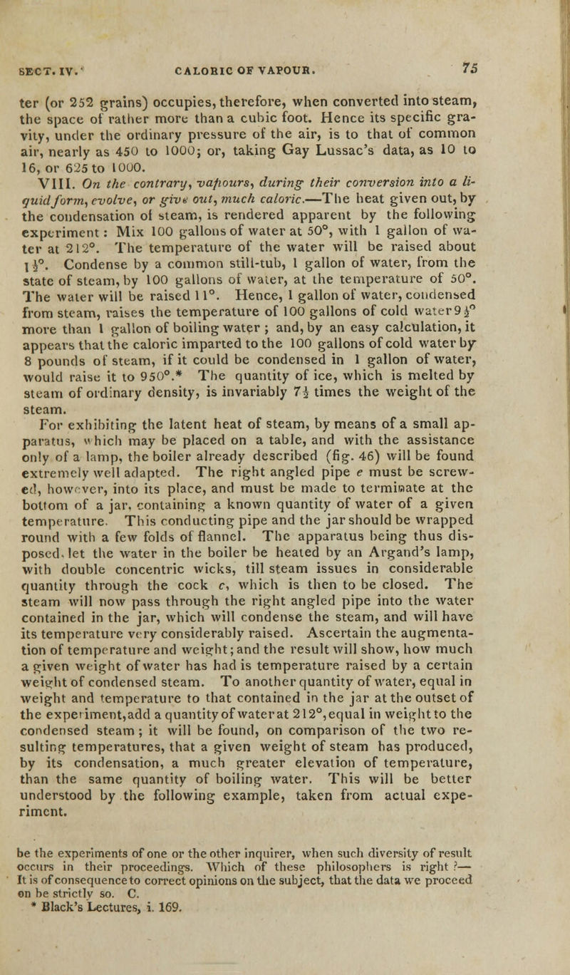 ter (or 252 grains) occupies, therefore, when converted into steam, the space of rather more than a cubic foot. Hence its specific gra- vity, under the ordinary pressure of the air, is to that of common air, nearly as 450 to 1000; or, taking Gay Lussac's data, as 10 to 16, or 625 to 10U0. VIII. On the contrary, vapours, during their conversion into a li- quid form, evolve, or giv« out, much caloric.—The heat given out, by the condensation of steam, is rendered apparent by the following experiment: Mix 100 gallons of water at 50°, with 1 gallon of wa- ter at 212°. The temperature of the water will be raised about I h°. Condense by a common still-tub, 1 gallon of water, from the state of steam, by 100 gallons of water, at the temperature of 50°. The water will be raised 11°. Hence, 1 gallon of water, condensed from steam, i*aises the temperature of 100 gallons of cold water 9^° more than 1 gallon of boiling water ; and, by an easy calculation, it appears that the caloric imparted to the 100 gallons of cold water by 8 pounds of steam, if it could be condensed in 1 gallon of water, would raise it to 950°.* The quantity of ice, which is melted by steam of ordinary density, is invariably 7£ times the weight of the steam. For exhibiting the latent heat of steam, by means of a small ap- paratus, which may be placed on a table, and with the assistance only of a lamp, the boiler already described (fig. 46) will be found extremely well adapted. The right angled pipe e must be screw- ed, however, into its place, and must be made to terminate at the bottom of a jar, containing a known quantity of water of a given temperature. This conducting pipe and the jar should be wrapped round with a few folds of flannel. The apparatus being thus dis- posed, let the water in the boiler be heated by an Argand's lamp, with double concentric wicks, till steam issues in considerable quantity through the cock c, which is then to be closed. The steam will now pass through the right angled pipe into the water contained in the jar, which will condense the steam, and will have its temperature very considerably raised. Ascertain the augmenta- tion of temperature and weight;and the result will show, how much a given weight of water has had is temperature raised by a certain weight of condensed steam. To another quantity of water, equal in weight and temperature to that contained in the jar at the outset of the expetiment,add a quantityof waterat 212°,equal in weight to the condensed steam; it will be found, on comparison of the two re- sulting temperatures, that a given weight of steam has produced, by its condensation, a much greater elevation of temperature, than the same quantity of boiling water. This will be better understood by the following example, taken from actual expe- riment. be the experiments of one or the other inquirer, when such diversity of result occurs in their proceedings. Which of these philosophers is right ?— It is of consequence to correct opinions on the subject, that the data we proceed on be strictly so. C. * Black's Lectures, i. 169.