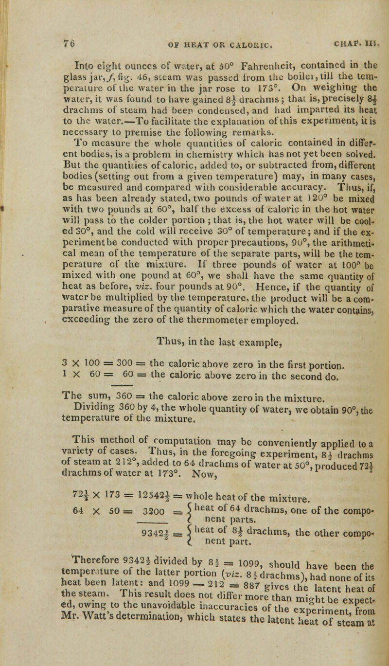 Into eight ounces of water, at 50° Fahrenheit, contained in the glass jar,/, fig. 46, steam was passed irom the boilci, till the tem- perature of the water in the jar rose to 173°. On weighing the water, it was found to have gained 8*- drachms; that is, precisely 8£ drachms of steam had beep condensed, and had imparted its heat to the water.—To facilitate the explanation of this experiment, it is necessary to premise the following remarks. To measure the whole quantities of caloric contained in differ- ent bodies, is a problem in chemistry which has not yet been solved. But the quantities of caloric, added to, or subtracted from, different bodies (setting out from a given temperature) may, in many cases, be measured and compared with considerable accuracy. Thus, if, as has been already stated, two pounds of water at 120° be mixed with two pounds at 60°, half the excess of caloric in the hot water will pass to the colder portion ; that is, the hot water will be cool- ed 30°, and the cold will receive 30° of temperature; and if the ex- perimentbe conducted with proper precautions, 9u°, the arithmeti- cal mean of the temperature of the separate parts, will be the tem- perature of the mixture. If three pounds of water at 100° be mixed with one pound at 60°, we shall have the same quantity of heat as before, viz. four pounds at 90°. Hence, if the quantity of Water be multiplied by the temperature, the product will be a com- parative measure of the quantity of caloric which the water contains, exceeding the zero of the thermometer employed. Thus, in the last example, 3 X 100 = 300 = the caloric above zero in the first portion. 1 X 60 = 60 = the caloric above zero in the second do. The sum, 360 = the caloric above zero in the mixture. Dividing 360 by 4, the whole quantity of water, we obtain 90°, the temperature of the mixture. This method of computation may be conveniently applied to a variety of cases. Thus, in the foregoing experiment, 8£ drachms of steam at 212°, added to 64 drachms of water at 50°, produced 72i drachms of water at 173°. Now, 72i x 173 = 12542! ^ who,e heat of the mtore 64 x 50 = 3200 = 5lieat °f 64 drachms, one of the compo- C nent parts. 9342J. = 5 heat of H drachms, the other compo- l nent part. Therefore 9342* divided by 8} = 1099, should have been the temperature of the latter portion {viz. 8 * drachms), ZLone of7s heat been latent: and 1099-212 = 887 gives the latent heat of the steam. This result does not differ more than mieht be exnect- ed, owing to the unavoidable inaccuracies of the experbn 1 Mr. Watt's determination, which states the latent St oTsteaSi S