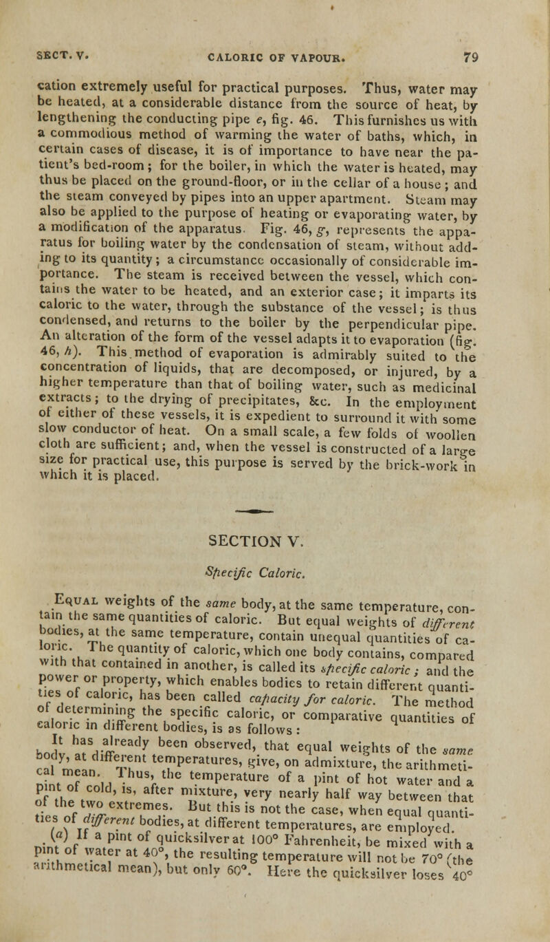 cation extremely useful for practical purposes. Thus, water may be heated, at a considerable distance from the source of heat, by lengthening the conducting pipe e, fig. 46. This furnishes us with, a commodious method of warming the water of baths, which, in certain cases of disease, it is of importance to have near the pa- tient's bed-room; for the boiler, in which the water is heated, may thus be placed on the ground-floor, or in the cellar of a house ; and the sieam conveyed by pipes into an upper apartment. Steam may also be applied to the purpose of heating or evaporating water, by a modification of the apparatus. Fig. 46, g; represents the appa- ratus for boiling water by the condensation of sleam, without add- ing to its quantity; a circumstance occasionally of considerable im- portance. The steam is received between the vessel, which con- tains the water to be heated, and an exterior case; it imparts its caloric to the water, through the substance of the vessel; is thus condensed, and returns to the boiler by the perpendicular pipe. An alteration of the form of the vessel adapts it to evaporation (fig. 46, A). This.method of evaporation is admirably suited to the concentration of liquids, that are decomposed, or injured, by a higher temperature than that of boiling water, such as medicinal extracts; to the drying of precipitates, &c. In the employment ot either of these vessels, it is expedient to surround it with some slow conductor of heat. On a small scale, a few folds of woollen cloth are sufficient; and, when the vessel is constructed of a lar^e size for practical use, this purpose is served by the brick-work in which it is placed. SECTION V. Specific Caloric. Equal weights of the same body, at the same temperature, con- tain the same quantities of caloric. But equal weights of different bodies, at the same temperature, contain unequal quantities of ca- T.k q^ntity of caloric, which one body contains, compared with that contained in another, is called its sfiecific caloric ; and the power or property, which enables bodies to retain different quanti- ties of caloric, has been called capacity for caloric. The method of determining the specific caloric, or comparative quantkies of caloric in different bodies, is as follows : boJv hatSditrdr,been °bserved>.that eq™l weights of the same ?'1 ? temperatures, give, on admixture, the arithmeti- DintTeolH i V tCmperatUre of a Pint of <* water and a pint of cold, is, after mixture, very nearly half way between that of the two extremes. But this is not the case, when equal quanti- ties, ofdifferent bodies, at different temperatures, are employed (a) it a pint of quicksilver at 100° Fahrenheit, be mixed with a pint of water at 40°, the resulting temperature will not be 70° 'the arithmetical mean , but only 60<\ Here the quicksilver loses 40*