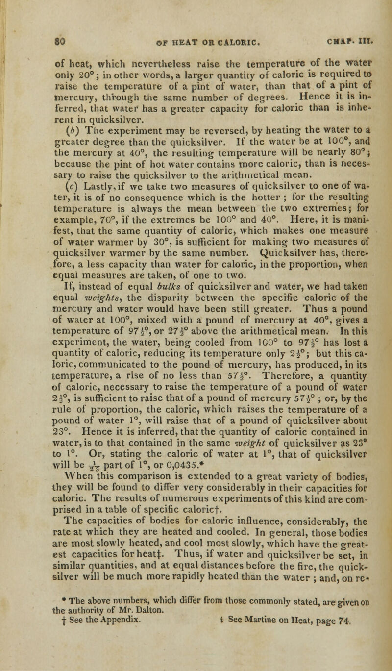 of heat, which nevertheless raise the temperature of the water oniy 20°; in other words, a larger quantity of caloric is required to raise the temperature of a pint of water, than that of a pint of mercury, through the same number of degrees. Hence it is in- ferred, that water has a greater capacity for caloric than is inhe- rent in quicksilver. (6) The experiment may be reversed, by heating the water to a greater degree than the quicksilver. If the water be at 100°, and the mercury at 40°, the resulting temperature will be nearly 80; because the pint of hot water contains more caloric, than is neces- sary to raise the quicksilver to the arithmetical mean. (c) Lastly, if we take two measures of quicksilver to one of wa- ter, it is of no consequence which is the hotter ; for the resulting temperature is always the mean between the two extremes; for example, 70°, if the extremes be 100° and 40°. Here, it is mani- fest, that the same quantity of caloric, which makes one measure of water warmer by 30°, is sufficient for making two measures of quicksilver warmer by the same number. Quicksilver has, there- fore, a less capacity than water for caloric, in the proportion, when equal measures are taken, of one to two. If, instead of equal bulks of quicksilver and water, we had taken equal weights, the disparity between the specific caloric of the mercury and water would have been still greater. Thus a pound of water at 100°, mixed with a pound of mercury at 40°, gives a temperature of 97 £°, or 27i° above the arithmetical mean. In this experiment, the water, being cooled from 100° to 97£c has lost a quantity of caloric, reducing its temperature only 2£°; but this ca- loric, communicated to the pound of mercury, has produced, in its temperature, a rise of no less than 57£°. Therefore, a quantity of ealoric, necessary to raise the temperature of a pound of water 2i°, is sufficient to raise that of a pound of mercury 57 ^ ; or, by the rule of proportion, the caloric, which raises the temperature of a pound of water 1°, will raise that of a pound of quicksilver about 23°. Hence it is inferred, that the quantity of caloric contained in water, is to that contained in the same weight of quicksilver as 23° to 1°. Or, stating the caloric of water at 1°, that of quicksilver will be J3 part of 1°, or 0,0435.* When this comparison is extended to a great variety of bodies, they will be found to differ very considerably in their capacities for caloric. The results of numerous experiments of this kind are com- prised in a table of specific caloricf. The capacities of bodies for caloric influence, considerably, the rate at which they are heated and cooled. In general, those bodies are most slowly heated, and cool most slowly, which have the great- est capacities forheatj. Thus, if water and quicksilver be set, in similar quantities, and at equal distances before the fire, the quick- silver will be much more rapidly heated than the water ; and, on re- • The above numbers, which differ from those commonly stated, are given on the authority of Mr. Dalton. •j- See the Appendix. % See Martine on Heat, page 74.