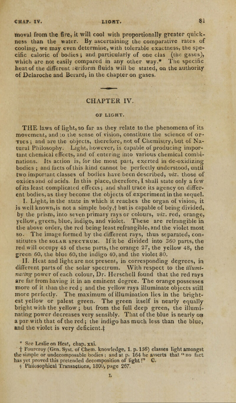 moval from the fire, it will cool with proportionally greater quick- ness than the water. By ascertaining the comparative rates of cooling, we may even determine, with tolerable exactness, the spe- cific caloric of bodies; and particularly of one clas (the gases), which are not easily compared in any other way.* The specific heat of the different aeriform fluids will be stated, on the authority of Delaroche and Berard, in the chapter on gases. CHAPTER IV. OF LIGHT. THE laws of light, so far as they relate to the phenomena of its movement, and to the sense of vision, constitute the science of op- tics ; and are the objects, therefore, not of Chemistry, but of Na- tural Philosophy. Light, however, is capable of producing impor- tant chemical effects, and of entering into various chemical combi- nations. Its action is, for the most part, exerted in de-oxidizing bodies ; and facts of this kind cannot be perfectly understood, until two important classes of bodies have been described, viz. those of oxides and of acids. In this place, therefore, I shall state only a few of its least complicated effects; and shall trace its agency on differ- ent bodies, as they become the objects of experiment in the sequel. I. Light, in the state in which it reaches the organ of vision, it is well known, is not a simple body,f but is capable of being divided, by the prism, into seven primary rays or colours, viz. red, orange, yellow, green, blue, indigo, and violet. These are relrangible in the above order, the red being least refrangible, and the violet most so. The image formed by the different rays, thus separated, con- stitutes the solar spectrum. If it be divided into 360 parts, the red will occupy 45 of these parts, the orange 27, the yellow 48, the green 60, the blue 60, the indigo 40, and the violet 80. II. Heat and light are not present, in corresponding degrees, in different parts of the solar spectrum. With respect to the illumi- nating power of each colour, Dr. Herschell found that the red rays are far from having it in an eminent degree. The orange possesses more of it than the red ; and the yellow rays illuminate objects still more perfectly. The maximum of illumination lies in the bright- est yellow or palest green. The green itself is nearly equally bright with the yellow ; but from the full deep green, the illumi- nating power decreases very sensibly. That of the blue is nearly oh a par with that of the red; the indigo has much less than the blue, and the violet is very deficient.I * See Leslie on Heat, chap. xxi. f Fourcroy (Gen. Syst. of Chem. knowledge, 1. p. 156) classes light amongst the simple or undecomposable bodies ; and at p. 164 lie asserts that no fact has yet proved this pretended decomposition of light! C. ^ Philosophical Transactions, 18QU, page 267.