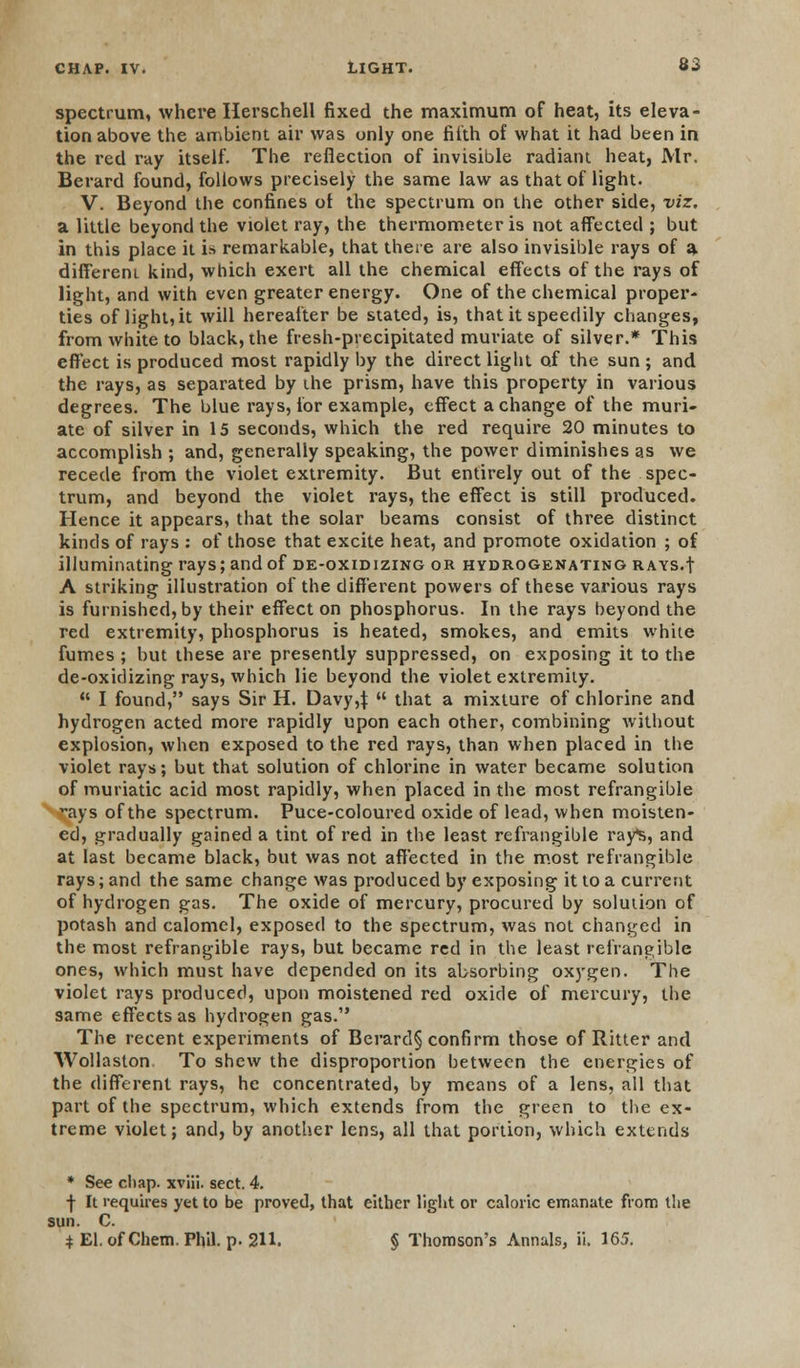 spectrum, where Herschell fixed the maximum of heat, its eleva- tion above the ambient air was only one filth of what it had been in the red ray itself. The reflection of invisible radiant heat, Mr. Berard found, follows precisely the same law as that of light. V. Beyond the confines of the spectrum on the other side, viz. a little beyond the violet ray, the thermometer is not affected ; but in this place it is remarkable, that there are also invisible rays of a different kind, which exert all the chemical effects of the rays of light, and with even greater energy. One of the chemical proper- ties of light, it will hereafter be stated, is, that it speedily changes, from white to black, the fresh-precipitated muriate of silver.* This effect is produced most rapidly by the direct light of the sun ; and the rays, as separated by ihe prism, have this property in various degrees. The blue rays, for example, effect a change of the muri- ate of silver in 15 seconds, which the red require 20 minutes to accomplish ; and, generally speaking, the power diminishes as we recede from the violet extremity. But entirely out of the spec- trum, and beyond the violet rays, the effect is still produced. Hence it appears, that the solar beams consist of three distinct kinds of rays : of those that excite heat, and promote oxidation ; of illuminating rays; and of de-oxidizing or hydrogenating RAYS.f A striking illustration of the different powers of these various rays is furnished, by their effect on phosphorus. In the rays beyond the red extremity, phosphorus is heated, smokes, and emits white fumes ; but these are presently suppressed, on exposing it to the de-oxidizing rays, which lie beyond the violet extremity.  I found, says Sir H. Davy 4  that a mixture of chlorine and hydrogen acted more rapidly upon each other, combining without explosion, when exposed to the red rays, than when placed in the violet rays; but that solution of chlorine in water became solution of muriatic acid most rapidly, when placed in the most refrangible ays of the spectrum. Puce-coloured oxide of lead, when moisten- ed, gradually gained a tint of red in the least refrangible rays, and at last became black, but was not affected in the most refrangible rays; and the same change was produced by exposing it to a current of hydrogen gas. The oxide of mercury, procured by solution of potash and calomel, exposed to the spectrum, was not changed in the most refrangible rays, but became red in the least refrangible ones, which must have depended on its absorbing oxygen. The violet rays produced, upon moistened red oxide of mercury, the same effects as hydrogen gas. The recent experiments of Berard§ confirm those of Ritter and Wollaston To shew the disproportion between the energies of the different rays, he concentrated, by means of a lens, all that part of the spectrum, which extends from the green to the ex- treme violet; and, by another lens, all that portion, which extends * See chap, xviii. sect. 4. j- It requires yet to be proved, that either light or caloric emanate from the sun. C. * El. of Chem. Phil. p. 211. § Thomson's Annals, ii. 165.