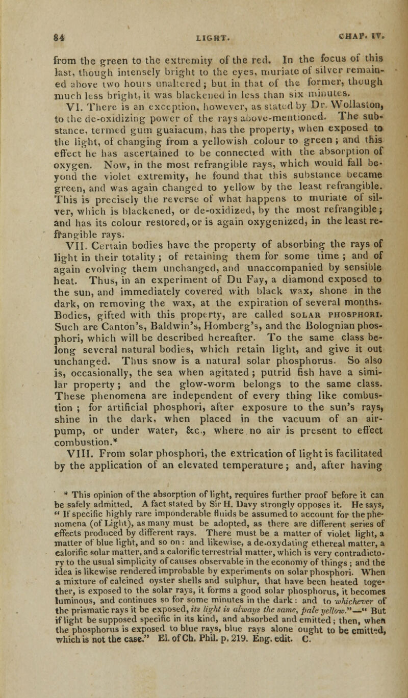 from the green to the extremity of the red. In the focus of this last, though intensely bright to the eyes, muriate of silver remain- ed above two hours unaltered; but in that of the former, though much less bright, it was blackened in less than six minutes. VI. There is an exception, however, as stated by Dr. Wollaslon, to the cie-oxidizing power of the rays above-mentioned. The sub» stance, termed gum guaiacum, has the property, when exposed to the light, of changing from a yellowish colour to green ; and this effect he has ascertained to be connected with the absorption of oxygen. Now, in the most refrangible rays, which would fall be- yond the violet extremity, he found that this substance became green, and was again changed to yellow by the least refrangible. This is precisely the reverse of what happens to muriate of sil- ver, which is blackened, or de-oxidized, by the most refrangible; and has its colour restored, or is again oxygenized, in the least re- frangible rays. VII. Certain bodies have the property of absorbing the rays of light in their totality ; of retaining them for some time ; and of again evolving them unchanged, and unaccompanied by sensible heat. Thus, in an experiment of Du Fay, a diamond exposed to the sun, and immediately covered with black wax, shone in the dark, on removing the wax, at the expiration of several months. Bodies, gifted with this property, are called solar phosphori. Such are Canton's, Baldwin's, Romberg's, and the Bolognian phos- phori, which will be described hereafter. To the same class be- long several natural bodies, which retain light, and give it out unchanged. Thus snow is a natural solar phosphorus. So also is, occasionally, the sea when agitated ; putrid fish have a simi- lar property; and the glow-worm belongs to the same class. These phenomena are independent of every thing like combus- tion ; for artificial phosphori, after exposure to the sun's rays, shine in the dark, when placed in the vacuum of an air- pump, or under water, &c, where no air is present to effect combustion.* VIII. From solar phosphori, the extrication of light is facilitated by the application of an elevated temperature; and, after having * This opinion of the absorption of light, requires further proof before it can be safely admitted. A fact stated by Sir H. Davy strongly opposes it. He says, If specific highly rare imponderable fluids be assumed to account for the phe- nomena (of Light), as many must be adopted, as there are different series of effects produced by different rays. There must be a matter of violet light, a matter of blue light, and so on : and likewise, ade-oxydating ethereal matter, a calorific solar matter, and a calorific terrestrial matter, which is very contradicto- ry to the usual simplicity of causes observable in the economy of things ; and the idea is likewise rendered improbable by experiments on solar phosphori. When a mixture of calcined oyster shells and sulphur, that have been heated toge- ther, is exposed to the solar rays, it forms a good solar phosphorus, it becomes luminous, and continues so for some minutes in the dark: and to whichever of the prismatic rays it be exposed, its light is always the same, pale yellow.— But if light be supposed specific in its kind, and absorbed and emitted; then, wheft the phosphorus is exposed to blue rays, blue rays alone ought to be emitted, which is not the case. El. of Ch. Phil. p. 219. Eng. edit. C.
