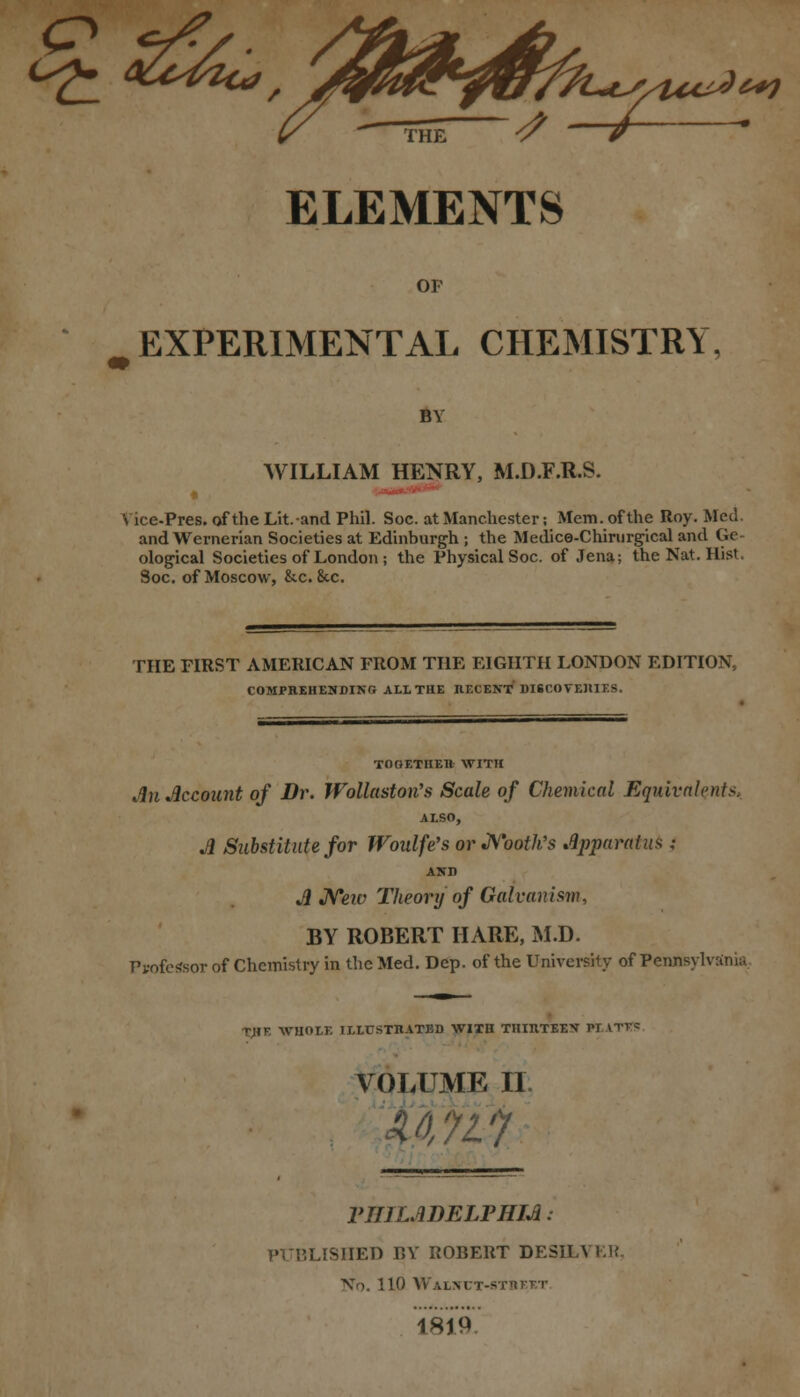 Cs£_ SO^Ha/ 'A/ffi&tfffa^/UvJ**) <7 —/ ELEMENTS OF ( EXPERIMENTAL CHEMISTRY, BY WILLIAM HENRY, M.D.F.R.S. Vice-Pres. of the Lit.and Phil. Soc. at Manchester; Mem. of the Roy. Med. and Wernerian Societies at Edinburgh ; the Medice-Chirurgical and Ge ological Societies of London ; the Physical Soc. of Jena; the Nat. Hist. Soc. of Moscow, &c. 8cc. THE FIRST AMERICAN FROM THE EIGHTH LONDON EDITION, COMPREHENDING ALL THE IlECENT DISCOVEIUES. TOOETHEtt WITH An Account of Dr. Wollastotfs Scale of Chemical Equivalents, ALSO, A Substitute for Woulfe's or Nooth's Apparatus; AND A Neiv Theory of Galvanism, BY ROBERT HARE, M.D. Ppofe«sor of Chemistry in the Med. Dep. of the University of Pennsylvania TJIF. WHOLE ILLCSTIIATBD WITH THIHTEEN PL LTITS VOLUME II. 'AU1 VIULADELPHIA: PUBLISHED BY ROBERT DESHA ER No. 110 AV'ALM'T-STTllTT 1819