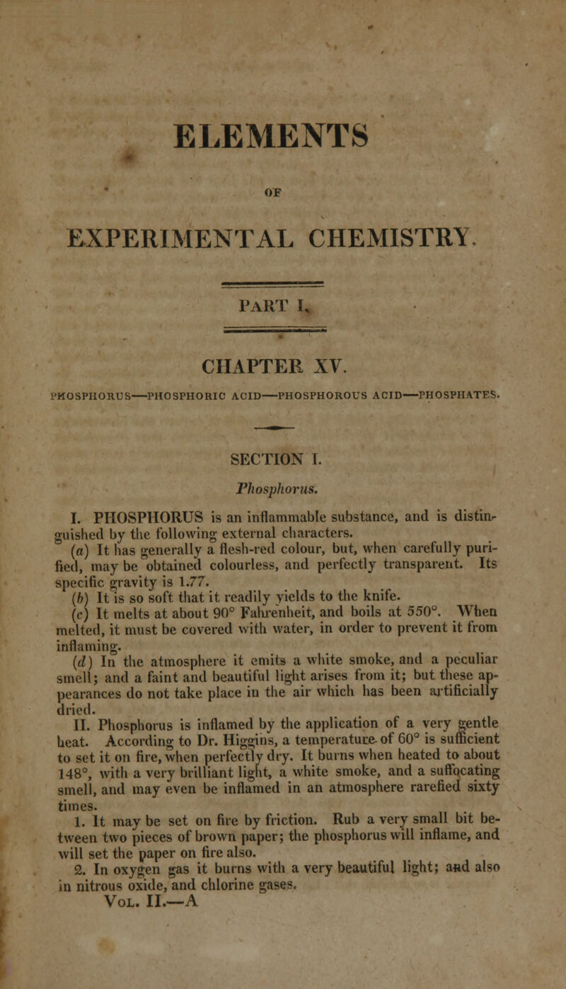 ELEMENTS or EXPERIMENTAL CHEMISTRY PART I, CHAPTER XV. PHOSPHORUS PHOSPHORIC ACID PHOSPHOROUS ACID PHOSPHATES. SECTION I. Phosphorus. I. PHOSPHORUS is an inflammable substance, and is distinr guished by the following external characters. (a) It has generally a flesh-red colour, but, when carefully puri- fied, may be obtained colourless, and perfectly transparent. Its specific gravity is 1.77. (h) It is so soft that it readily yields to the knife. (c) It melts at about 90° Fahrenheit, and boils at 550°. When melted, it must be covered with water, in order to prevent it from inflaming. (d) In the atmosphere it emits a white smoke, and a peculiar smell; and a faint and beautiful light arises from it; but these ap- pearances do not take place in the air which has been artificially dried. II. Phosphorus is inflamed by the application of a very gentle heat. According to Dr. Higgins, a temperature of 60° is sufficient to set it on fire, when perfectly dry. It burns when heated to about 148°, with a very brilliant light, a white smoke, and a suffocating smell, and may even be inflamed in an atmosphere rarefied sixty times. 1. It may be set on fire by friction. Rub a very small bit be- tween two pieces of brown paper; the phosphorus will inflame, and will set the paper on fire also. 2. In oxygen gas it burns with a very beautiful light; a«d also in nitrous oxide, and chlorine gases. Vol. II.—A