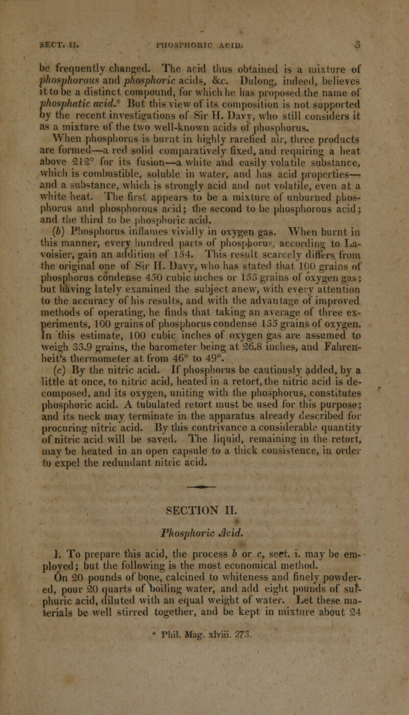 be frequently changed. The acid thus obtained is a mixture of phosphorous and phosphoric acids, &c. Dulong, indeed, believes it to be a distinct compound, for which he has proposed the name of phosphatic acid.* But this view of its composition is not supported by the recent investigations of Sir H. Davy, who still considers it as a mixture of the two well-known acids of phosphorus. When phosphorus is burnt in highly rarefied air, three products are formed—a red solid comparatively fixed, and requiring a heat above 212° for its fusion—a white and easily volatile substance, which is combustible, soluble in water, and has acid properties—• and a Bubstance, which is strongly acid and not volatile, even at a white heat. The first appears to be a mixture of unburned phos- phorus and phosphorous acid; the second to be phosphorous acid; and the third to be phosphoric acid. (b) Phosphorus inflames vividly in oxygen gas. When burnt in this manner, every bundled parts of phosphorus according to La- voisier, gain an addition of 154. This result scarcely differs from the original one of Sir II. Davy, who has stated that 1(;0 grains of phosphorus condense 450 cubic inches or 153 grains of oxygen gas; but having lately examined the subject anew, with exery attention to the accuracy of his results, and with the advantage of improved methods of operating, he finds that taking an average of three ex- periments, 100 grains of phosphorus condense 135 grains of oxygen. In this estimate, 100 cubic inches of oxygen gas are assumed to weigh 33.9 grains, the barometer being at 26.8 inches, and Fahren- heit's thermometer at from 46° to 49°. (c) By the nitric acid. If phosphorus be cautiously added, by a little at once, to nitric acid, heated in a retort, the nitric acid is de- composed, and its oxygen, uniting with the phosphorus, constitutes phosphoric acid. A tubulated retort must be used for this purpose; and its neck may terminate in the apparatus already described for procuring nitric acid. By this contrivance a considerable quantity of nitric acid will be saved. The liquid, remaining in the retort, may be heated in an open capsule to a thick consistence, in order to expel the redundant nitric acid. SECTION II. Phosphoric Acid. I. To prepare this acid, the process b or c, seet. i. may be em- ployed; but the following is the most economical method. On 20 pounds of bone, calcined to whiteness and finely powder- ed, pour 20 quarts of boiling water, and add eight pounds of sul- phuric acid, diluted with an equal weight of water. Let these ma- terials be well stirred together, and be kept in mixture about 24 • Phil. Mag. xlviii.