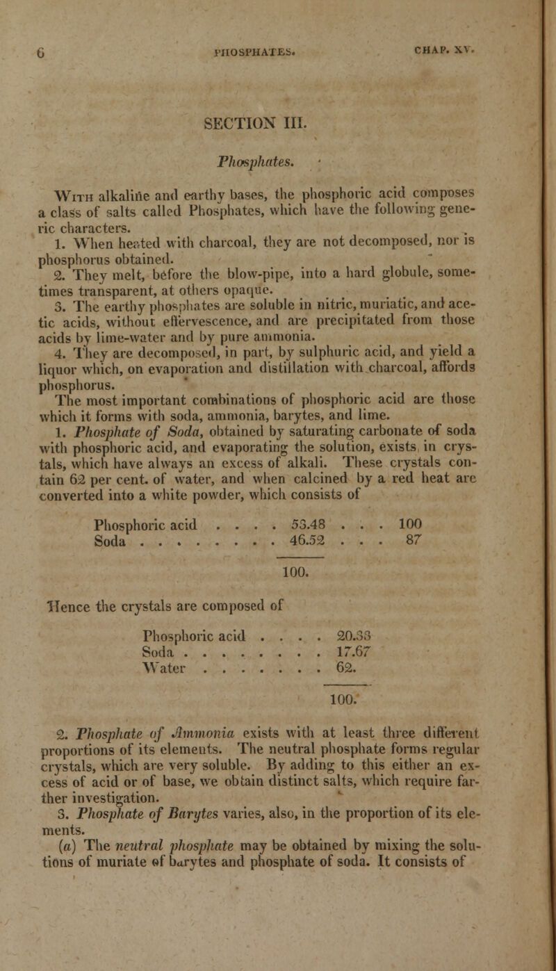 PHOSPHATES. CHAP. X\ . SECTION III. Phosphates. With alkaline and earthy bases, the phosphoric acid composes a class of salts called Phosphates, which have the following gene- ric characters. 1. When heated with charcoal, they are not decomposed, nor is phosphorus obtained. 2. They melt, before the blow-pipe, into a hard globule, some- times transparent, at others opaque. 3. The earthy phosphates are soluble in nitric, muriatic, and ace- tic acids, without eflfervescence, and are precipitated from those acids by lime-water and by pure ammonia. 4. They are decomposed, in part, by sulphuric acid, and yield a liquor which, on evaporation and distillation with charcoal, affords phosphorus. The most important combinations of phosphoric acid are those which it forms with soda, ammonia, barytes, and lime. 1. Phosphate of Soda, obtained by saturating carbonate of soda with phosphoric acid, and evaporating the solution, exists in crys- tals, which have always an excess of alkali. These crystals con- tain 62 per cent, of water, and when calcined by a red heat arc converted into a white powder, which consists of Phosphoric acid .... 53.48 ... 100 Soda 46.52 ... 87 100. Hence the crystals are composed of Phosphoric acid .... 20.33 Soda 17.67 Water 62. 100. 2. Phosphate of Ammonia exists with at least three different proportions of its elements. The neutral phosphate forms regular crystals, which are very soluble. By adding to this either an ex- cess of acid or of base, we obtain distinct salts, which require far- ther investigation. 3. Phosphate of Barytes varies, also, in the proportion of its ele- ments. (a) The neutral phosphate may be obtained by mixing the solu- tions of muriate of barytes and phosphate of soda. It consists of