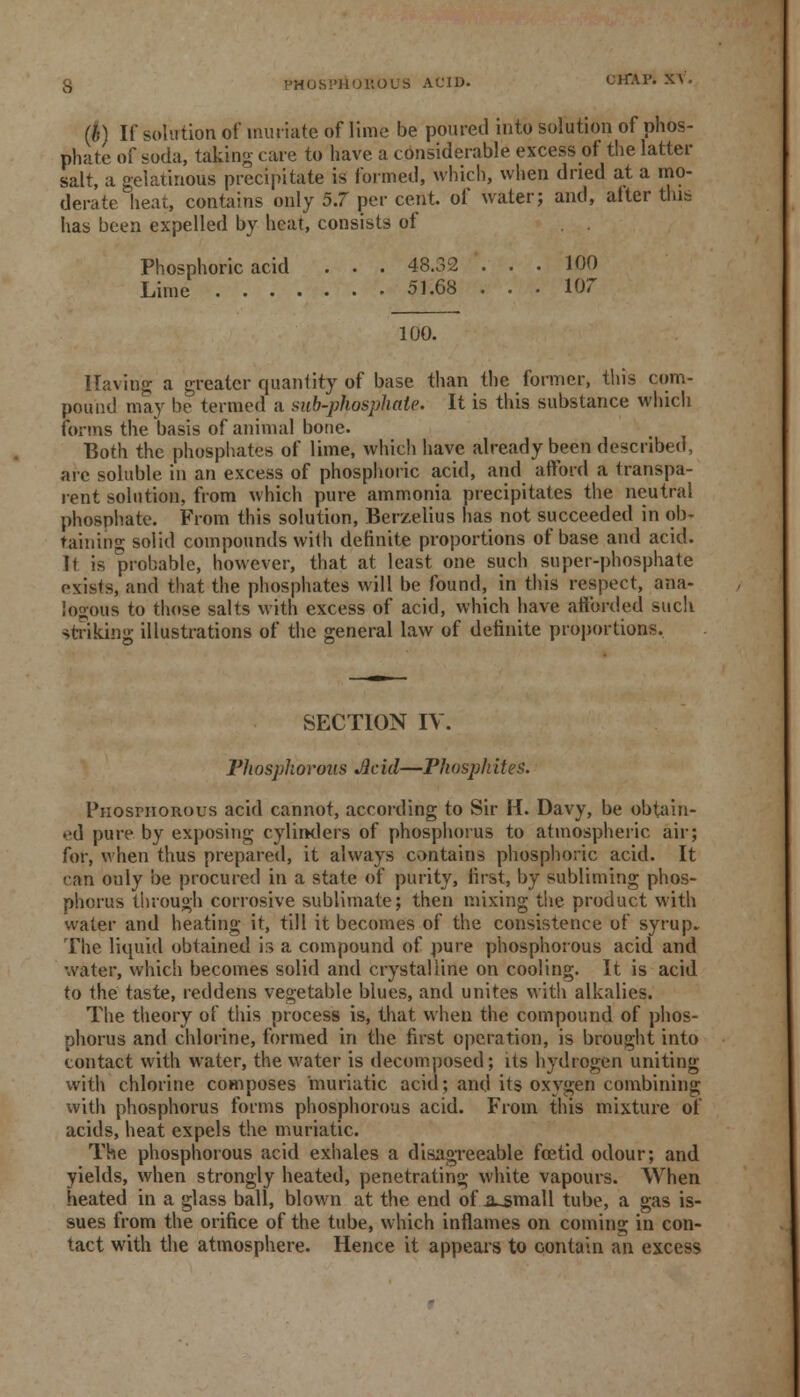 (6) If solution of muriate of lime be poured into solution of phos- phate of soda, taking care to have a considerable excess of the latter salt, a gelatinous precipitate is formed, which, when dried at a mo- derate heat, contains only 5.7 per cent of water; and, after this has been expelled by heat, consists of Phosphoric acid . . . 48.32 . . . 100 Lime 51.68 ... 107 100. Having a greater quantity of base than the former, this com- pound may be termed a sub-phosphate. It is this substance which forms the basis of animal bone. Both the phosphates of lime, which have already been described, arc soluble in an excess of phosphoric acid, and afford a transpa- rent solution, from which pure ammonia precipitates the neutral phosphate. From this solution, Berzelius has not succeeded in ob- taining solid compounds with definite proportions of base and acid. It is probable, however, that at least one such super-phosphate exists, and that the phosphates will be found, in this respect, ana- logous to those salts with excess of acid, which have afforded such striking illustrations of the general law of definite proportions. SECTION IV. Fhosphovous Jlcid—Phosphites. Phosphorous acid cannot, according to Sir H. Davy, be obtain- ed pure by exposing cylinders of phosphorus to atmospheric air; for, when thus prepared, it always contains phosphoric acid. It can only be procured in a state of purity, first, by subliming phos- phorus through corrosive sublimate; then mixing the product with water and heating it, till it becomes of the consistence of syrup* The liquid obtained is a compound of pure phosphorous acid and water, which becomes solid and crystalline on cooling. It is acid to the taste, reddens vegetable blues, and unites with alkalies. The theory of this process is, that when the compound of phos- phorus and chlorine, formed in the first operation, is brought into contact with water, the water is decomposed; its hydrogen uniting with chlorine composes muriatic acid; and its oxygen combining with phosphorus forms phosphorous acid. From this mixture of acids, heat expels the muriatic. The phosphorous acid exhales a disagreeable foetid odour; and yields, when strongly heated, penetrating white vapours. When heated in a glass ball, blown at the end of .a~small tube, a gas is- sues from the orifice of the tube, which inflames on coming in con- tact with the atmosphere. Hence it appears to contain an excess