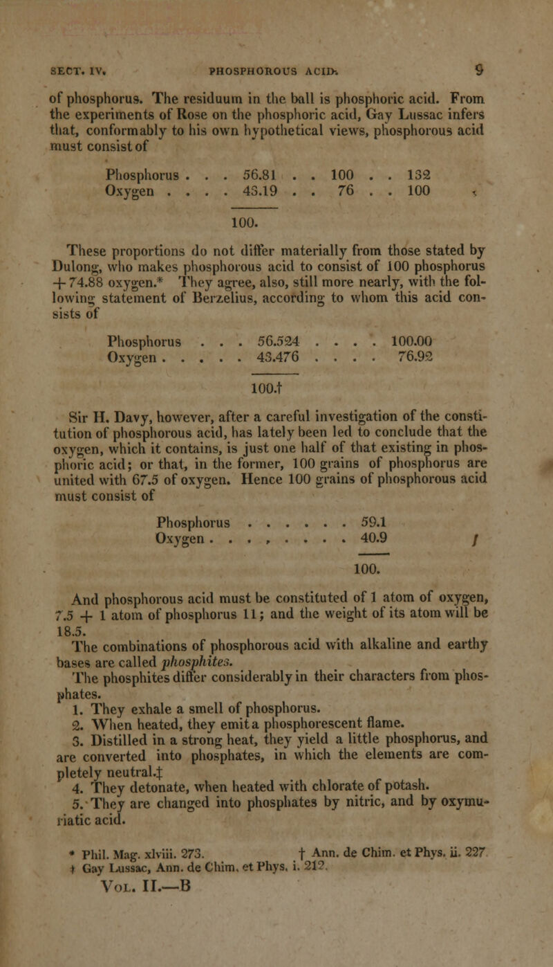 of phosphorus. The residuum in the ball is phosphoric acid. From the experiments of Rose on the phosphoric acid, Gay Lussac infers that, conformably to his own hypothetical views, phosphorous acid must consist of Phosphorus . . . 56.81 . . 100 . . 132 Oxygen .... 43.19 . . 76 . . 100 100. These proportions do not differ materially from those stated by Dulong, who makes phosphorous acid to consist of 100 phosphorus -|- 74.88 oxygen.* They agree, also, still more nearly, with the fol- lowing statement of Berzelius, according to whom this acid con' sists of Phosphorus . . . 56.524 .... 100.00 Oxygen 43.476 .... 76.92 lOO.t Sir H. Davy, however, after a careful investigation of the consti- tution of phosphorous acid, has lately been led to conclude that the oxygen, which it contains, is just one half of that existing in phos- phoric acid; or that, in the former, 100 grains of phosphorus are united with 67.5 of oxygen. Hence 100 grains of phosphorous acid must consist of Phosphorus 59.1 Oxygen ........ 40.9 / 100. And phosphorous acid must be constituted of 1 atom of oxygen, 7.5 -f 1 atom of phosphorus 11; and the weight of its atom will be 18.5. The combinations of phosphorous acid with alkaline and earthy bases are called phosphites. The phosphites differ considerably in their characters from phos- phates. 1. They exhale a smell of phosphorus. 2. When heated, they emit a phosphorescent flame. 3. Distilled in a strong heat, they yield a little phosphorus, and are converted into phosphates, in which the elements are com- pletely neutral.^ 4. They detonate, when heated with chlorate of potash. 5. They are changed into phosphates by nitric, and by oxymu- riatic acid. • Phil. Mag. xlviii. 273. t Ann- de Chim. et Phys. ii. 227 » Gay Lussac, Ann. de Chim. et Phys. i. 212. Vol. II.—B