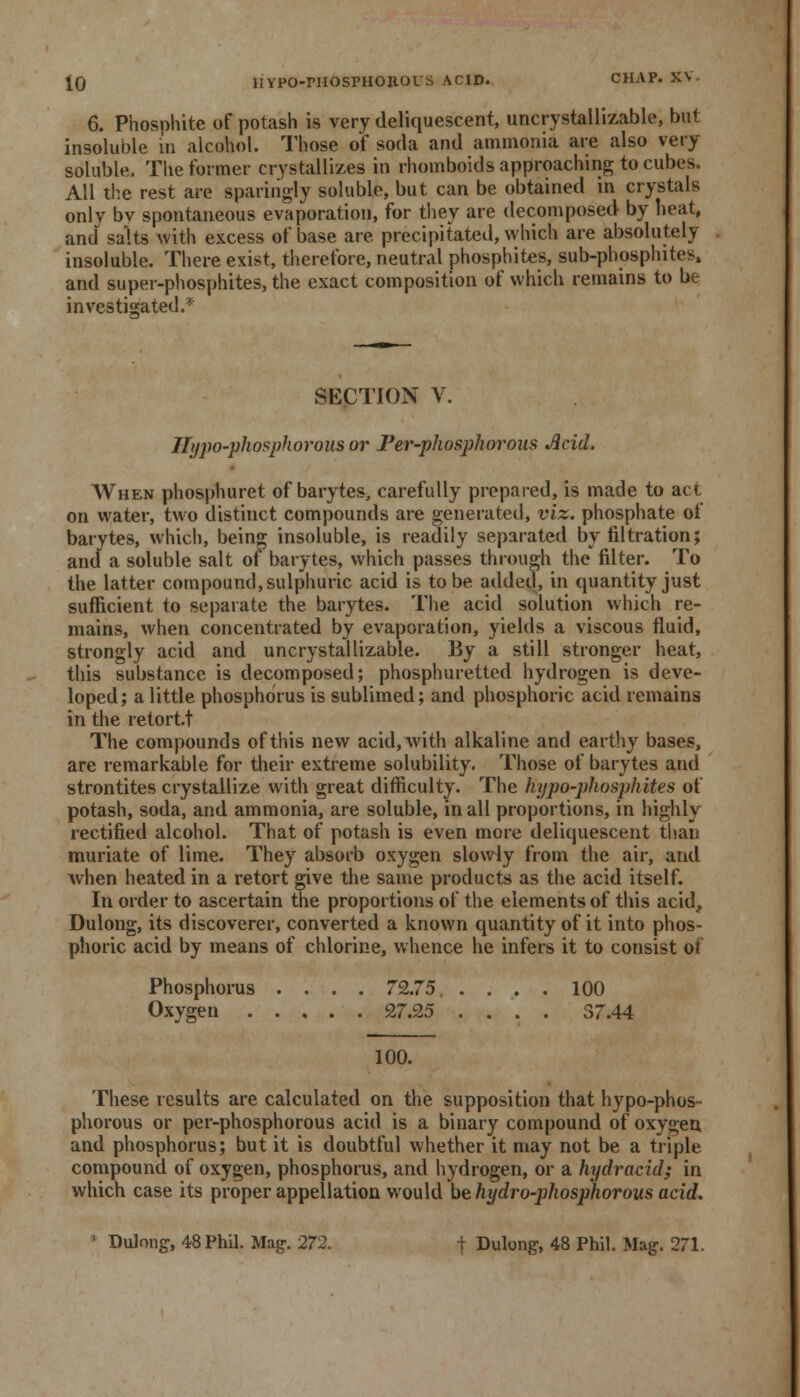 6. Phosnhite of potash is very deliquescent, uncrystallizable, but insoluble in alcohol. Those of soda and ammonia are also very soluble. The former crystallizes in rhomboids approaching to cubes. All the rest are sparingly soluble, but can be obtained in crystals only bv spontaneous evaporation, for they are decomposed by heat, and salts with excess of base are precipitated, which are absolutely insoluble. There exist, therefore, neutral phosphites, sub-phosphites, and super-phosphites, the exact composition of which remains to be investigated.* SECTION V. Hypo-phosphorous or l'er-phospliorons Acid. When phosphuret of barytes> carefully prepared, is made to act on water, two distiuct compounds are generated, viz. phosphate of barytes, which, being insoluble, is readily separated by nitration; and a soluble salt of barytes, which passes through the filter. To the latter compound, sulphuric acid is to be added, in quantity just sufficient to separate the barytes. The acid solution which re- mains, when concentrated by evaporation, yields a viscous fluid, strongly acid and uncrystallizable. By a still stronger heat, this substance is decomposed; phosphuretted hydrogen is deve- loped; a little phosphorus is sublimed; and phosphoric acid remains in the retort.t The compounds of this new acid, with alkaline and earthy bases, are remarkable for their extreme solubility. Those of barytes and strontites crystallize with great difficulty. The hypo-phosphites of potash, soda, and ammonia, are soluble, in all proportions, in highly rectified alcohol. That of potash is even more deliquescent ti>aii muriate of lime. They absorb oxygen slowly from the air, and when heated in a retort give the same products as the acid itself. In order to ascertain the proportions of the elements of this acid, Dulong, its discoverer, converted a known quantity of it into phos- phoric acid by means of chlorine, whence he infers it to consist of Phosphorus .... 72.75. .... 100 Oxygen 27.25 .... 37.44 100. These results are calculated on the supposition that hypo-phos- phorous or per-phosphorous acid is a binary compound of oxygen and phosphorus; but it is doubtful whether it may not be a triple compound of oxygen, phosphorus, and hydrogen, or a hydracid; in which case its proper appellation would be hydro-phosphorous acid. * Dulong, 48 Phil. Mag. 272. t Dulong, 48 Phil. Mag. 271.