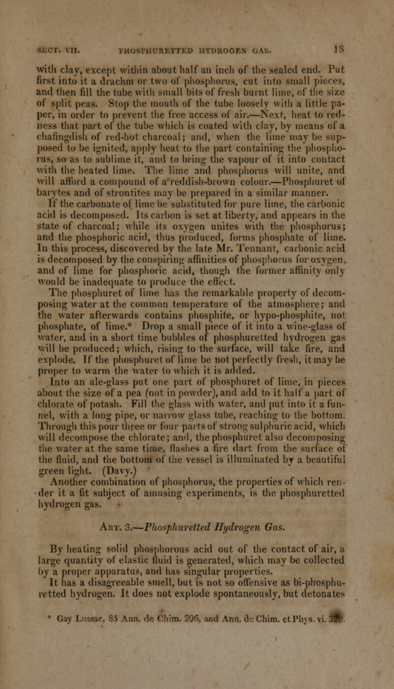 with clay, except within about half an inch of the sealed end. Put first into it a drachm or two of phosphorus, cut into small pieces, and then fill the tube with small bits of fresh burnt lime, of the size of split peas. Stop the mouth of the tube loosely with a little pa- per, in order to prevent the free access of air.—Next, heat to red- ness that part of the tube which is coated with clay, by means of a chafingdish of red-hot charcoal; and, when the lime may be sup- posed to be ignited, apply heat to the part containing the phospho- rus, so as to sublime it, and to bring the vapour of it into contact with the heated lime. The lime and phosphorus will unite, and will afford a compound of a'reddish-brown colour.—Phosphuret of barytes and of strontites may be prepared in a similar manner. If the carbonate of lime be substituted for pure lime, the carbonic acid is decomposed. Its carbon is set at liberty, and appears in the state of charcoal; while its oxygen unites with the phosphorus; and the phosphoric acid, thus produced, forms phosphate of lime. In this process, discovered by the late Mr. Tennant, carbonic acid is decomposed by the conspiring affinities of phosphorus for oxygen, and of lime for phosphoric acid, though the former affinity only would be inadequate to produce the effect. The phosphuret of lime has the remarkable property of decom- posing water at the common temperature of the atmosphere; and the water afterwards contains phosphite, or hypo-phosphite, not phosphate, of lime.* Drop a small piece of it into a wine-glass of water, and in a short time bubbles of phosphuretted hydrogen gas will be produced; which, rising to the surface, will take fire, and explode. If the phosphuret of lime be not perfectly fresh, it may be proper to warm the water to which it is added. Into an ale-glass put one part of phosphuret of lime, in pieces about the size of a pea (not in powder), and add to it half a part of chlorate of potash. Fill the glass with water, and put into it a fun- nel, with a long pipe, or narrow glass tube, reaching to the bottom. Through this pour three or four parts of strong sulphuric acid, which will decompose the chlorate; and, the phosphuret also decomposing the water at the same time, Hashes a fire dart from the surface ot the fluid, and tM bottom of the vessel is illuminated by a beautiful green light. (Davy.) Another combination of phosphorus, the properties of which ren- der it a fit subject of amusing experiments, is the phosphuretted hydrogen gas. Art. 3.—Phosphuretted Hydrogen Gas. By heating solid phosphorous acid out of the contact of air, a large quantity of elastic fluid is generated, which may be collected by a proper apparatus, and has singular properties. It has a disagreeable smell, but is not so offensive as bi-phosphu- retted hydrogen. It does not explode spontaneously, but detonates ' Gay Lnssac, 85 Ann. da Cliim. 206, and Ann. dc Chim. etPhys. vi. JR.