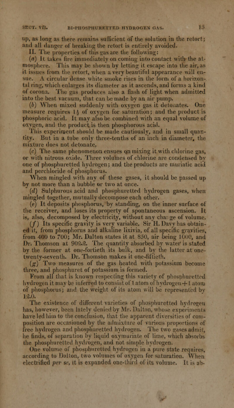 S-ECT. VH. BI-PHOSPHURETTED HYDROGEN GAS. up, as long; as there remains sufficient of the solution in the retort; and all danger of tweaking the retort is entirely avoided. II. The properties of this gas are the following;: (a) It takes fire immediately on coming into contact with the at- mosphere. This may be shown by letting it escape into the air, as it issues from the retort, when a very beautiful appearance will en- sue. A circular dense white smoke rises in the form of a horizon- tal ring;, which enlarges its diameter as it ascends, and forms a kind of corona. The gas produces also a flash of light when admitted into the best vacuum, that can be made by an air pump. (b) When mixed suddenly with oxygen gas it detonates. One measure requires L£ of oxygen for saturation; and the product is phosphoric acid. It may also be combined with an equal volume of oxygen, and the product is then phosphorous acid. This experiment should be made cautiously, and in small quan- tity. But in a tube only three-tenths of an inch in diameter, the mixture does not detonate. (c) The same phenomenon ensues qn mixing it with chlorine gas, or with nitrous oxide. Three volumes of chlorine are condensed by one of phosphuretted hydrogen; and the products are muriatic acid and perchloride of phosphorus. When mingled with any of these gase9, it should be passed up by not more than a bubble or two at once. (tl) Sulphurous acid and phosphuretted hydrogen gases, when mingled together, mutually decompose each other. (e) It deposits phosphorus, by standing, on the inner surface of the receiver, and loses its property of spontaneous ascension. It is, also, decomposed by electricity, without any charge of volume. (/) Its specific gravity is very variable. Sir H.Davy has obtain- ed it, from phosphorus and alkaline lixivia, of all specific gravities, from 400 to 700; Mr. Dal ton states it at 850, air being 1000, and Dr. Thomson at 902.2. The quantity absorbed by water is stated by the former at one-fortieth its bulk, and by the latter at one twenty-seventh. Dr. Thomson makes it one-fiftieth. («■) Two measures of the gas heated with potassium become three, and phosphuret of potassium is formed. From all that is known respecting this variety of phosphuretted hydrogen it may be inferred to consist of 1 atom of hydrogen -f-1 atom of phosphorus; and the weight of its atom will be represented by 12.0. The existence of different varieties of phosphuretted hydrogen has, however, been lately denied by Mr. Dalton, whose experiments have led him to the conclusion, that the apparent diversities of com- position are occasioned by the admixture of various proportions of free hydrogen and phosphuretted hydrogen. The two gases admit, he finds, of separation by liquid oxymunate of lime, which absorbs the phosphuretted hydrogen, and not simple hydrogen. One volume of phosphuretted hydrogen in a pure state requires, according to !);dion, two volumes of oxygen for saturation. When electrified per se, it is expanded one-thud of its volume. It is ab-