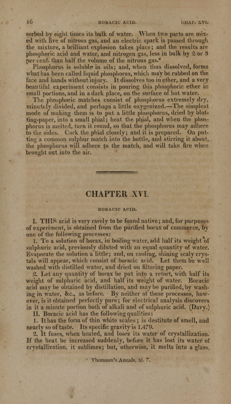 sorbed by eight times its bulk of water. When two parts are mix- ed with five of nitrous gas, and an electric spark is passed through the mixture, a brilliant explosion takes place; and the results are phosphoric acid and water, and nitrogen gas, less in bulk by 2 or 3 percent, than half the volume of the nitrous gas.* Phosphorus is soluble in oils; and, when thus dissolved, forms what has been called liquid phosphorus, which may be rubbed on the face and hands without injury. It dissolves too in ether, and a very beautiful experiment consists in pouring this phosphoric ether in small portions, and in a dark place, on the surface of hot water. The phosphoric matches consist of phosphorus extremely dry, minutely divided, and perhaps a little oxygenized.—The simplest mode of making them is to put a little phosphorus, dried by blot- ting-paper, into a small phial; heat the phial, and when the phos- phorus is melted, turn it round, so that the phosphorus may adhere to the sides. Cork the phial closely; and it is prepared. On put- ting a common sulphur match into the bottle, and stirring it about, the phosphorus will adhere to the match, and will take, fire when brought out into the air. CHAPTER XVI. BORACIC ACID. I. THIS acid is very rarely to be found native; and, for purposes of experiment, is obtained from the purified borax of commerce, by one of the following processes: 1. To a solution of borax, in boiling water, add half its weight of sulphuric acid, previously diluted with an equal quantity of water. Evaporate the solution a little; and, on cooling, shining scaly crys- tals will appear, which consist of boracic acid. Let them be well washed with distilled water, and dried on filtering paper. 2. Let any quantity of borax be put into a retort, with half its weight of sulphuric acid, and half its weight of water. Boracic acid may be obtained by distillation, and may be purified, by wash- ing in water, &c, as before. By neither of these processes, how- ever, is it obtained perfectly pure; for electrical analysis discovers in it a minute portion both of alkali and of sulphuric acid. (Davy.) II. Boracic acid has the following qualities: 1. It has the form of thin white scales; is destitute of smell, and nearly so of taste. Its specific gravity is 1.479. 2. It fuses, when heated, and loses its water of crystallization. If the heat be increased suddenly, before it has lost its water ol crystallization, it sublimes; but, otherwise, it melts into a glass. Thomson's Annals, xi. 7.