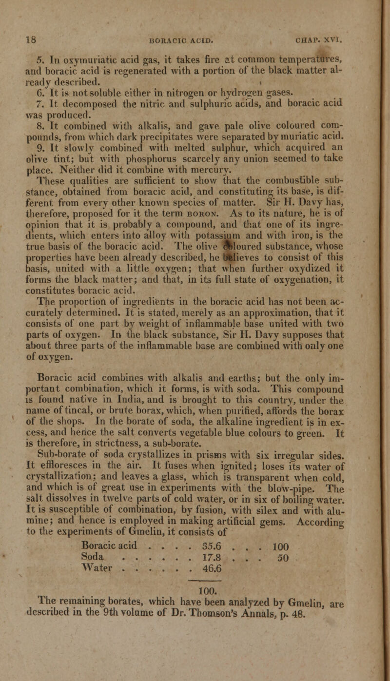 5. In oxymuriatic acid gas, it takes fire at common temperatures, and boracic acid is regenerated with a portion of the black matter al- ready described. i 6. It is not soluble either in nitrogen or hydrogen gases. 7. It decomposed the nitric and sulphuric acids, and boracic acid was produced. 8. It combined with alkalis, and gave pale olive coloured com- pounds, from which dark precipitates were separated by muriatic acid. 9. It slowly combined with melted sulphur, which acquired an olive tint; but with phosphorus scarcely any union seemed to take place. Neither did it combine with mercury. These qualities are sufficient to show that the combustible sub- stance, obtained from boracic acid, and constituting its base, is dif- ferent from every other known species of matter. Sir H. Davy has, therefore, proposed for it the term boron. As to its nature, he is of opinion that it is probably a compound, and that one of its ingre- dients, which enters into alloy with potassium and with iron, is the true basis of the boracic acid. The olive coloured substance, whose properties have been already described, he b%lieves to consist of this basis, united with a little oxygen; that when further oxydized it forms the black matter; and that, in its full state of oxygenation, it constitutes boracic acid. The proportion of ingredients in the boracic acid has not been ac- curately determined. It is stated, merely as an approximation, that it consists of one part by weight of inflammable base united with two parts of oxygen. In the black substance, Sir II. Davy supposes that about three parts of the inflammable base are combined with only one of oxygen. Boracic acid combines witli alkalis and earths; but the only im- portant combination, which it forms, is with soda. This compound is found native in India, and is brought to this country, under the name oftincal, or brute borax, which, when purified, attbrds the borax of the shops. In the borate of soda, the alkaline ingredient is in ex- cess, and hence the salt converts vegetable blue colours to green. It is therefore, in strictness, a sub-borate. Sub-borate of soda crystallizes in prisms with six irregular sides. It effloresces in the air. It fuses when ignited; loses its water of crystallization; and leaves a glass, which is transparent when cold, and which is of great use in experiments with the blow-pipe. The salt dissolves in twelve parts of cold water, or in six of boiling water. It is susceptible of combination, by fusion, with silex and with alu- mine; and hence is employed in making artificial gems. According to the experiments of Gmelin, it consists of Boracic acid .... 35.6 . . . 100 Soda 17.8 ... 50 Water 46.6 100. The remaining borates, which have been analyzed by Gmelin, are described in the 9th volume of Dr. Thomson's Annals, p. 48.