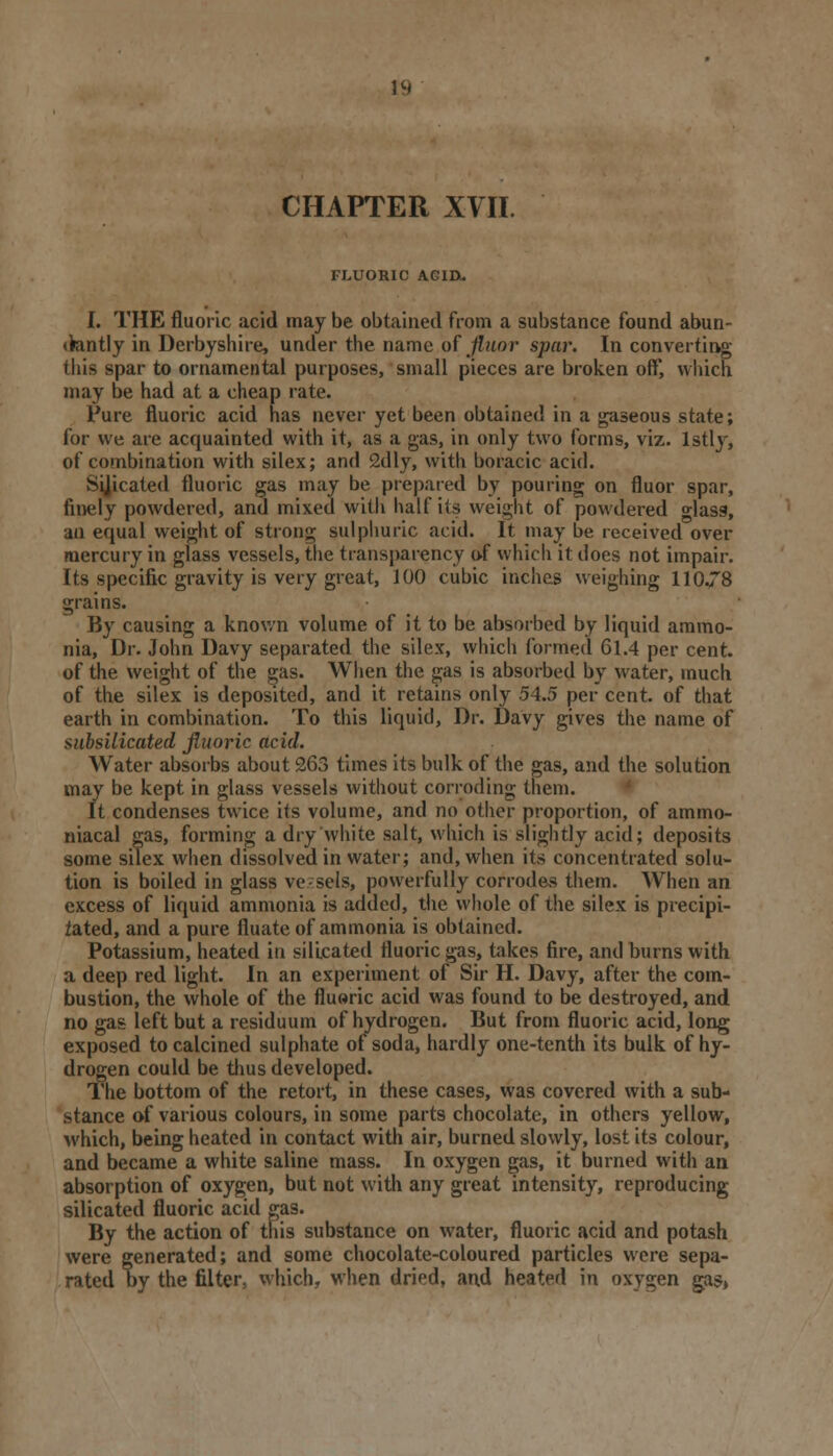 U( CHAPTER XVII. FLUORIC ACID.. I. THE fluoric acid may be obtained from a substance found abun- <kntly in Derbyshire, under the name of fluor spar. In converting this spar to ornamental purposes, small pieces are broken off, which may be had at a cheap rate. Pure fluoric acid has never yet been obtained in a gaseous state; for vve are acquainted with it, as a gas, in only two forms, viz. lstly, of combination with silex; and 2dly, with boracic acid. Sijicated fluoric gas may be prepared by pouring on fluor spar, finely powdered, and mixed with half its weight of powdered glass, an equal weight of strong sulphuric acid. It may be received over mercury in glass vessels, the transparency of which it does not impair. Its specific gravity is very great, 100 cubic inches weighing 110.78 grains. By causing a known volume of it to be absorbed by liquid ammo- nia, Dr. John Davy separated the silex, which formed 61.4 per cent, of the weight of the gas. When the gas is absorbed by water, much of the silex is deposited, and it retains only 54.5 per cent, of that earth in combination. To this liquid, Dr. Davy gives the name of siibsilicated fluoric acid. Water absorbs about 263 times its bulk of the gas, and the solution may be kept in glass vessels without corroding them. It condenses twice its volume, and no other proportion, of ammo- niacal gas, forming a dry white salt, which is slightly acid; deposits some silex when dissolved in water; and, when its concentrated solu- tion is boiled in glass vessels, powerfully corrodes them. When an excess of liquid ammonia is added, the whole of the silex is precipi- tated, and a pure filiate of ammonia is obtained. Potassium, heated in silicated fluoric gas, takes fire, and burns with a deep red light. In an experiment of Sir H. Davy, after the com- bustion, the whole of the fluoric acid was found to be destroyed, and no gas left but a residuum of hydrogen. But from fluoric acid, long exposed to calcined sulphate of soda, hardly one-tenth its bulk of hy- drogen could be thus developed. The bottom of the retort, in these cases, was covered with a sub- stance of various colours, in some parts chocolate, in others yellow, which, being heated in contact with air, burned slowly, lost its colour, and became a white saline mass. In oxygen gas, it burned with an absorption of oxygen, but not with any great intensity, reproducing silicated fluoric acid gas. By the action of this substance on water, fluoric acid and potash were generated; and some chocolate-coloured particles were sepa- rated by the filter, which, when dried, and heated in oxygen gas,
