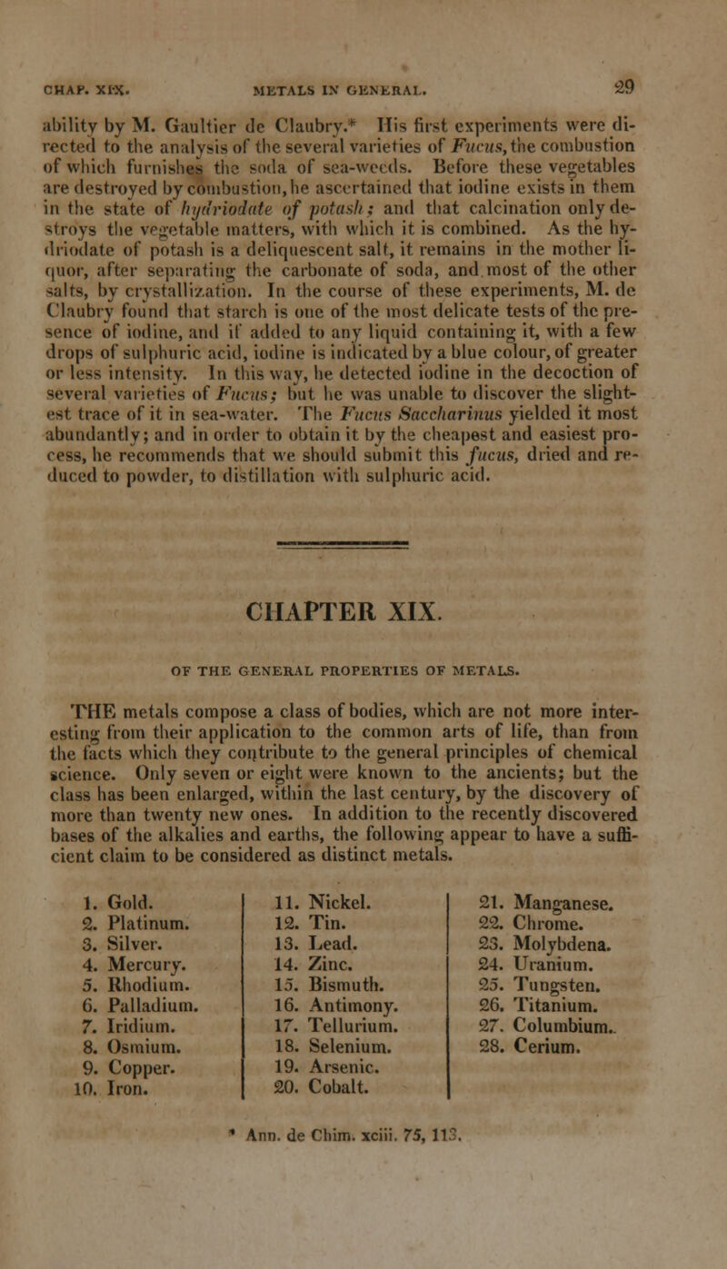 CHAP. XI'X. METALS IN GENERAL. ability by M. Gaultier de Claubry.* His first experiments were di- rected to the analysis of the several varieties of Fucus,tht combustion of which furnishes the soda of sea-weeds. Before these vegetables are destroyed by combustion, he ascertained that iodine exists in them in the state of hydriodate of potash} and that calcination only de- stroys the vegetable matters, with which it is combined. As the hy- driodate of potasli is a deliquescent salt, it remains in the mother li- quor, after separating the carbonate of soda, and most of the other salts, by crystallization. In the course of these experiments, M. de Claubry found that starch is one of the most delicate tests of the pre- sence of iodine, and if added to any liquid containing it, with a few drops of sulphuric acid, iodine is indicated by a blue colour, of greater or less intensity. In tins wav, he detected iodine in the decoction of several varieties of Fucus; but he was unable to discover the slight- est trace of it in sea-water. The Fucus Saccharinus yielded it most abundantly; and in order to obtain it by the cheapest and easiest pro- cess, he recommends that we should submit this fucus, dried and re- duced to powder, to distillation with sulphuric acid. CHAPTER XIX. OF THE GENERAL PROPERTIES OF METALS. THE metals compose a class of bodies, which are not more inter- esting from their application to the common arts of life, than from the facts which they contribute to the general principles of chemical science. Only seven or eight were known to the ancients; but the class has been enlarged, within the last century, by the discovery of more than twenty new ones. In addition to the recently discovered bases of the alkalies and earths, the following appear to have a suffi- cient claim to be considered as distinct metals. 1. Gold. 2. Platinum. 3. Silver. 4. Mercury. 5. Rhodium. 6. Palladium. 7. Iridium. 8. Osmium. 9. Copper. 10. Iron. 11. Nickel. 12. Tin. 13. Lead. 14. Zinc. 15. Bismuth. 16. Antimony. 17. Tellurium. 18. Selenium. 19. Arsenic. 20. Cobalt. 21. Manganese. 22. Chrome. 23. Molybdena. 24. Uranium. 25. Tungsten. 26. Titanium. 27. Columbium.. 28. Cerium. • Ann. de Chim. xciii. 75, 113.