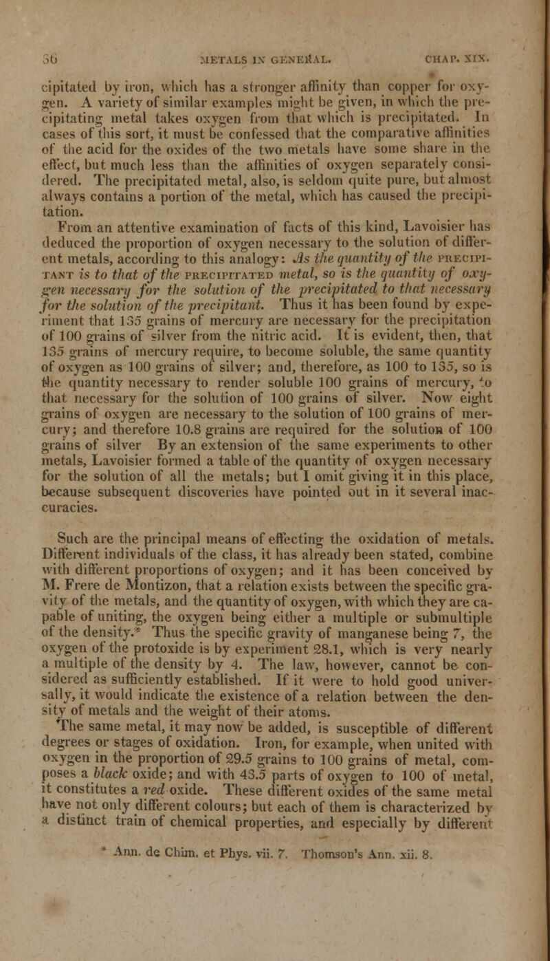 cipitaied by iron, which has a stronger affinity than copper for oxy- gen. A variety of similar examples might be given, in which the pre- cipitating metal takes oxygen from that which is precipitated. In cases of this sort, it must be confessed that the comparative affinities of the acid for the oxides of the two metals have some share in the effect, but much less than the affinities of oxygen separately consi- dered. The precipitated metal, also, is seldom quite pure, but almost always contains a portion of the metal, which has caused the precipi- tation. From an attentive examination of facts of this kind, Lavoisier has deduced the proportion of oxygen necessary to the solution of differ- ent metals, according to this analogy: J&s the quantity of the precipi- tant is to that of the precipitated metal, so is the quantity of oxy-> gen necessary for the solution of the precipitated to that necessary for tJie solution of the precipitant. Thus it has been found by expe- riment that 135 grains of mercury are necessary for the precipitation of 100 grains of silver from the nitric acid. It is evident, then, that 135 grains of mercury require, to become soluble, the same quantity of oxygen as 100 grains of silver; and, therefore, as 100 to 135, so is the quantity necessary to render soluble 100 grains of mercury, to that necessary for the solution of 100 grains of silver. Now eight grains of oxygen are necessary to the solution of 100 grains of mer- cury; and therefore 10.8 grains are required for the solution of 100 grains of silver By an extension of the same experiments to other metals, Lavoisier formed a table of the quantity of oxygen necessary for the solution of all the metals; but I omit giving it in this place, because subsequent discoveries have pointed out in it several inac- curacies. Such are the principal means of effecting the oxidation of metals. Different individuals of the class, it has already been stated, combine with different proportions of oxygen; and it has been conceived by M. Frere de Montizon, that a relation exists between the specific gra- vity of the metals, and the quantity of oxygen, with which they are ca- pable of uniting, the oxygen being either a multiple or submultiple of the density.* Thus the specific gravity of manganese being 7, the oxygen of the protoxide is by experiment 28.1, which is very nearly a multiple of the density by 4. The law, however, cannot be con- sidered as sufficiently established. If it were to hold good univer- sally, it would indicate the existence of a relation between the den- sity of metals and the weight of their atoms. The same metal, it may now be added, is susceptible of different degrees or stages of oxidation. Iron, for example, when united with oxygen in the proportion of 29.5 grains to 100 grains of metal, com- poses a. black oxide; and with 43.5 parts of oxygen to 100 of metal, it constitutes a red oxide. These different oxides of the same metal have not only different colours; but each of them is characterized by a distinct train of chemical properties, and especially by different * Ann. de Chim. et Phys. vii. 7. Thomson's Ann. xii. 8.