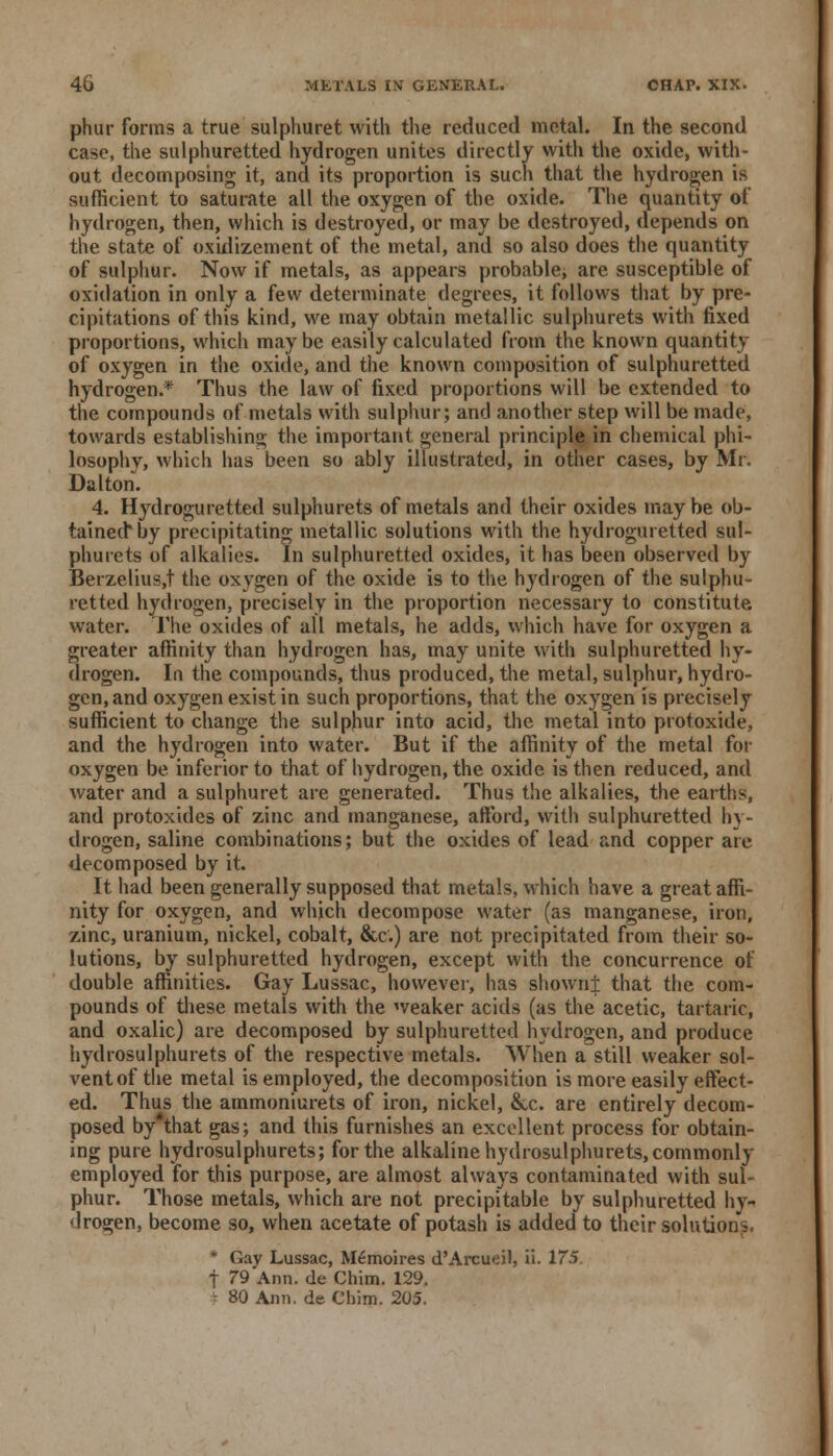 phur forms a true sulphuret with the reduced metal. In the second case, the sulphuretted hydrogen unites directly with the oxide, with- out decomposing it, and its proportion is such that the hydrogen is sufficient to saturate all the oxygen of the oxide. The quantity of hydrogen, then, which is destroyed, or may be destroyed, depends on the state of oxidizement of the metal, and so also does the quantity of sulphur. Now if metals, as appears probable, are susceptible of oxidation in only a few determinate degrees, it follows that by pre- cipitations of this kind, we may obtain metallic sulphurets with fixed proportions, which maybe easily calculated from the known quantity of oxygen in the oxide, and the known composition of sulphuretted hydrogen.* Thus the law of fixed proportions will be extended to the compounds of metals with sulphur; and another step will be made, towards establishing the important general principle in chemical phi- losophy, which has been so ably illustrated, in other cases, by Mr. Da I ton. 4. Hydroguretted sulphurets of metals and their oxides may be ob- tained* by precipitating metallic solutions with the hydroguretted sul- phurets of alkalies. In sulphuretted oxides, it has been observed by Berzelius,t the oxygen of the oxide is to the hydrogen of the sulphu- retted hydrogen, precisely in the proportion necessary to constitute water. The oxides of all metals, he adds, which have for oxygen a greater affinity than hydrogen has, may unite with sulphuretted hy- drogen. In the compounds, thus produced, the metal, sulphur, hydro- gen, and oxygen exist in such proportions, that the oxygen is precisely sufficient to change the sulphur into acid, the metal into protoxide, and the hydrogen into water. But if the affinity of the metal for oxygen be inferior to that of hydrogen, the oxide is then reduced, and water and a sulphuret are generated. Thus the alkalies, the earths, and protoxides of zinc and manganese, afford, with sulphuretted hy- drogen, saline combinations; but the oxides of lead and copper are decomposed by it. It had been generally supposed that metals, which have a great affi- nity for oxygen, and which decompose water (as manganese, iron, zinc, uranium, nickel, cobalt, &c.) are not precipitated from their so- lutions, by sulphuretted hydrogen, except with the concurrence of double affinities. Gay Lussac, however, has shown± that the com- pounds of these metals with the weaker acids (as the acetic, tartaric, and oxalic) are decomposed by sulphuretted hydrogen, and produce hydrosulphurets of the respective metals. When a still weaker sol- vent of the metal is employed, the decomposition is more easily effect- ed. Thus the ammoniurets of iron, nickel, &c. are entirely decom- posed by*that gas; and this furnishes an excellent process for obtain- ing pure hydrosulphurets; for the alkaline hydrosulphurets,commonly employed for this purpose, are almost always contaminated with sul- phur. Those metals, which are not precipitable by sulphuretted hy- drogen, become so, when acetate of potash is added to their solutions. * Gay Lussac, Memoires d'Arcueil, ii. 175 f 79 Ann. de Chim. 129. * 80 Ann. de Chim. 205.