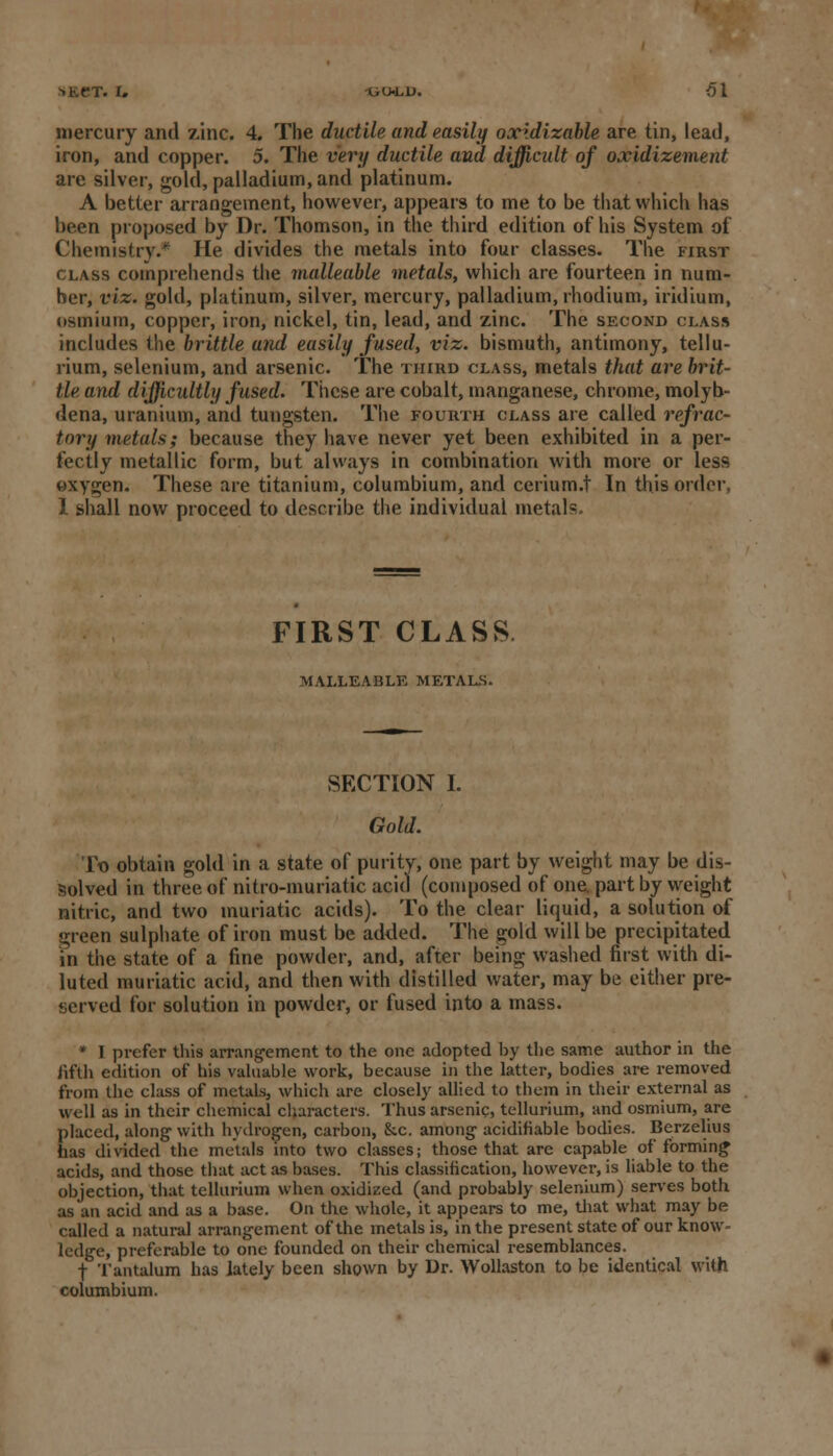 ->l«.t*T. I. UU-L1J. 61 mercury and zinc. 4. The ductile and easily oxidizable are tin, lead, iron, and copper. 5. The very ductile and difficidt of oxidizement are silver, gold, palladium, and platinum. A better arrangement, however, appears to me to be that which has been proposed by Dr. Thomson, in the third edition of his System of Chemistry.* He divides the metals into four classes. The first class comprehends the malleable metals, which are fourteen in num- ber, viz. gold, platinum, silver, mercury, palladium, rhodium, iridium, osmium, copper, iron, nickel, tin, lead, and zinc. The second class includes the brittle and easily fused, viz. bismuth, antimony, tellu- rium, selenium, and arsenic. The third class, metals that are brit- tle and difficultly fused. These are cobalt, manganese, chrome, molyb- dena, uranium, and tungsten. The fourth class are called refrac- tory metals; because they have never yet been exhibited in a per- fectly metallic form, but always in combination with more or less oxygen. These are titanium, columbium, and cerium.t In this order, 1 shall now proceed to describe the individual metals. FIRST CLASS MALLEABLE metals. SECTION I. Gold. To obtain gold in a state of purity, one part by weight may be dis- solved in three of nitro-muriatic acid (composed of one. part by weight nitric, and two muriatic acids). To the clear liquid, a solution of green sulphate of iron must be added. The gold will be precipitated in the state of a fine powder, and, after being washed first with di- luted muriatic acid, and then with distilled water, may be either pre- served for solution in powder, or fused into a mass. * I prefer this arrangement to the one adopted by the same author in the fifth edition of his valuable work, because in the latter, bodies are removed from the class of metals, which are closely allied to them in their external as well as in their chemical characters. Thus arsenic, tellurium, and osmium, are placed, along- with hydrogen, carbon, &c. among- acidifiable bodies. Berzelius has divided the metals into two classes; those that arc capable of forming acids, and those that act as bases. This classification, however, is liable to the objection, that tellurium when oxidized (and probably selenium) serves both as an acid and as a base. On the whole, it appears to me, that what may be called a natural arrangement of the metals is, in the present state of our know ledge, preferable to one founded on their chemical resemblances. f Tantalum has lately been shown by Dr. Wollaston to be identical with columbium.