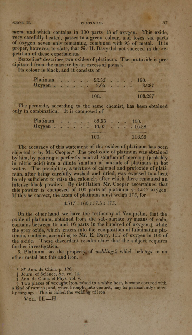 mum, and which contains in 100 parts 13 of oxygen. This oxide, very carefully heated, passes to a green colour, and loses six parts of oxygen, seven only remaining, combined with 93 of metal. It is proper, however, to state, that Sir H. Davy did not succeed in the re- petition of these experiments. Berzelius* describes two oxides of platinum. The protoxide is pre- cipitated from the muriate by an excess of potash. Its colour is black, and it consists of Platinum 92.35 .... 100. Oxygen ...... 7.65 .... 8.287 100. 108.287 The peroxide, according to the same chemist, has been obtained only in combination. It is composed of Platinum 85.93 . . . 100. Oxygen 14.07 .... 16.38 100. 116.38 The accuracy of this statement of the oxides of platinum has been objected to by Mr. Cooper.t The protoxide of platinum was obtained by him, by pouring a perfectly neutral solution of mercury (probably in nitric acid) into a dilute solution of muriate of platinum in hot water. The precipitate, a mixture of calomel and protoxide of plati- num, after being carefully washed and dried, was exposed to a heat barely sufficient to raise the calomel; after which there remained an intense black powder. By distillation Mr. Cooper ascertained that this powder is composed of 100 parts of platinum -f- 4.517 oxygen. If this be correct, the atom of platinum must weigh 175, for 4.517: 100.:: 7.5 : 175. On the other hand, we have the testimony of Vauquelin, that the oxide of platinum, obtained from the sub-muriate by means of soda, contains between 15 and 16 parts in the hundred of oxygen;! while the grey oxide, which enters into the composition of fulminating pla- tinum, contains, according to Mr. E. Davy, 11.7 of oxygen in 100 of the oxide. These discordant results show that the subject requires farther investigation. 5. Platinum has the property, of welding,^ which belongs to no other metal but this and iron. • * 87 Ann. de Chim. p. 126. f Journ. of Science, &c. vol. iii. i Ann. de Chim. et Phys. vol. v. ^ Two pieces of wrought iron, raised to a white heat, become covered with a kind of varnish; and, when brought into contact, may be permanently united by forging. This is called the welding of iron. Vol. II.—H