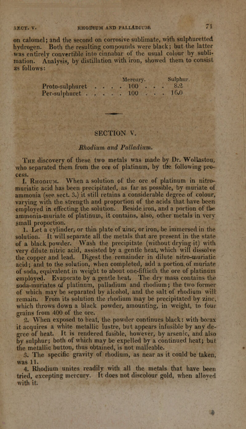 on calomel; and the 9econd on corrosive sublimate, with sulphuretted hydrogen. Both the resulting compounds were black; but the latter was entirely convertible into cinnabar of the usual colour by subli- mation. Analysis, by distillation with iron, showed them to consist as follows: Mercury. Sulphur. Proto-sulphuret . . . . 100 . . . 8.2 Per-sulphuret . , . . . 100 . . . 16.0 SECTION V. Rhodium and Palladium. The discovery of these two metals was made by Dr. Wollaston, who separated them from the ore of platinum, by the following pro- cess. I. Rhodium. When a solution of the ore of platinum in nitro- muriatic acid has been precipitated, as far as possible, by muriate of ammonia (see sect. 3.) it still retains a considerable degree of colour, varying with the strength and proportion of the acids that have been employed in effecting the solution. Beside iron, and a portion of the ammonia-muriate of platinum, it contains, also, other metals in very small proportion. 1. Let a cylinder, or thin plate of zinc, or iron, be immersed in the solution. It will separate all the metals that are present in the state of a black powder. Wash the precipitate (without drying it) with very dilute nitric acid, assisted by a gentle heat, which will dissolve the copper and lead. Digest the remainder in dilute nitro-muriatic acid; and to the solution, when completed, add a portion,of muriate of soda, equivalent in weight to about one-fiftieth the ore of platinum employed. Evaporate by a gentle heat. The dry mass contains the soda-muriates of platinum, palladium and rhodium; the two former of which may be separated by alcohol, and the salt of rhodium will remain. From its solution the rhodium may be precipitated by zinc, which throws down a black powder, amounting, in weight, to four grains from 400 of the ore. 2. When exposed to heat, the powder continues black: with borax it acquires a white metallic lustre, but appears infusible by any de- gree of heat. It is rendered fusible, however, by arsenic, and also by sulphur; both of which may be expelled by a continued heat; but the metallic button, thus obtained, is not malleable. 3. The specific gravity of rhodium, as near as it could be taken, was 11. 4. Rhodium unites readily with all the metals that have been tried, excepting mercury. It does not discolour gold, when alloyed with it.