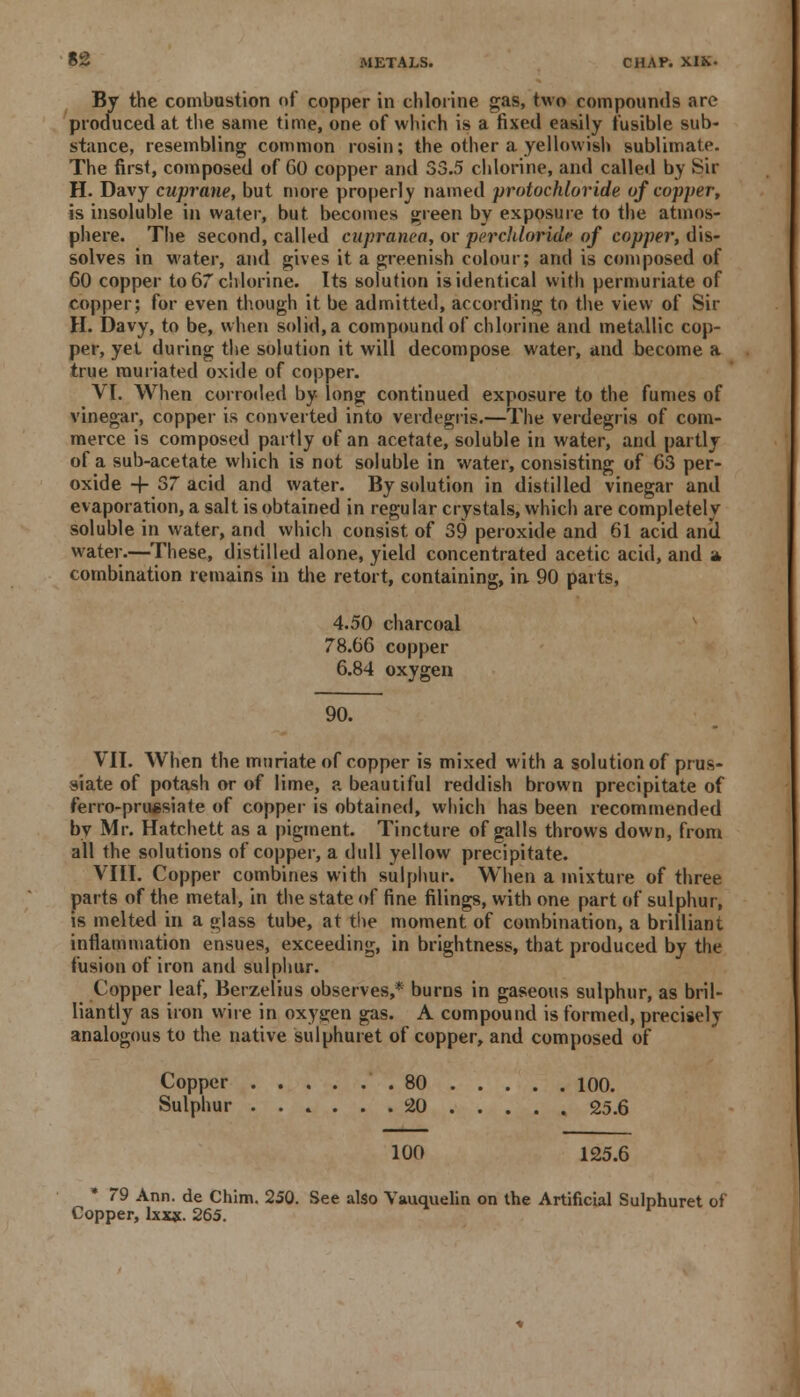 By the combustion of copper in chlorine gas, two compounds are produced at the same time, one of which is a fixed easily fusible sub- stance, resembling common rosin; the other a yellowish sublimate. The first, composed of 60 copper and 33.5 chlorine, and called by Sir H. Davy cuprane, but more properly named protochloride of copper, is insoluble in water, but becomes green by exposure to the atmos- phere. The second, called cupranca, or perchloridr of copper, dis- solves in water, and gives it a greenish colour; and is composed of 60 copper to 67 chlorine. Its solution is identical with permuriate of copper; for even though it be admitted, according to the view of Sir H. Davy, to be, when solid, a compound of chlorine and metallic cop- per, yet during the solution it will decompose water, and become a true muriated oxide of copper. VI. When corroded by long continued exposure to the fumes of vinegar, copper is converted into verdegris.—The verdegris of com- merce is composed partly of an acetate, soluble in water, and partly of a sub-acetate which is not soluble in water, consisting of 63 per- oxide + 37 acid and water. By solution in distilled vinegar and evaporation, a salt is obtained in regular crystals, which are completely soluble in water, and which consist, of 39 peroxide and 61 acid and water.—These, distilled alone, yield concentrated acetic acid, and a, combination remains in the retort, containing, in 90 parts, 4.50 charcoal 78.66 copper 6.84 oxygen 90. VII. When the muriate of copper is mixed with a solution of prus- siate of potash or of lime, a beautiful reddish brown precipitate of ferro-pruesiate of copper is obtained, which has been recommended by Mr. Hatchett as a pigment. Tincture of galls throws down, from all the solutions of copper, a dull yellow precipitate. VIII. Copper combines with sulphur. When a mixture of three parts of the metal, in the state of fine filings, with one part of sulphur, is melted in a glass tube, at the moment of combination, a brilliant inflammation ensues, exceeding, in brightness, that produced by the fusion of iron and sulphur. Copper leaf, Berzelius observes,* burns in gaseous sulphur, as bril- liantly as iron wire in oxygen gas. A compound is formed, precisely analogous to the native sulphuret of copper, and composed of Copper .80 100. Sulphur 20 .... . 25.6 100 125.6 * 79 Ann. de Chim. 250. See also Vauquelin on the Artificial Sulphuret of Copper, lxxx. 265.