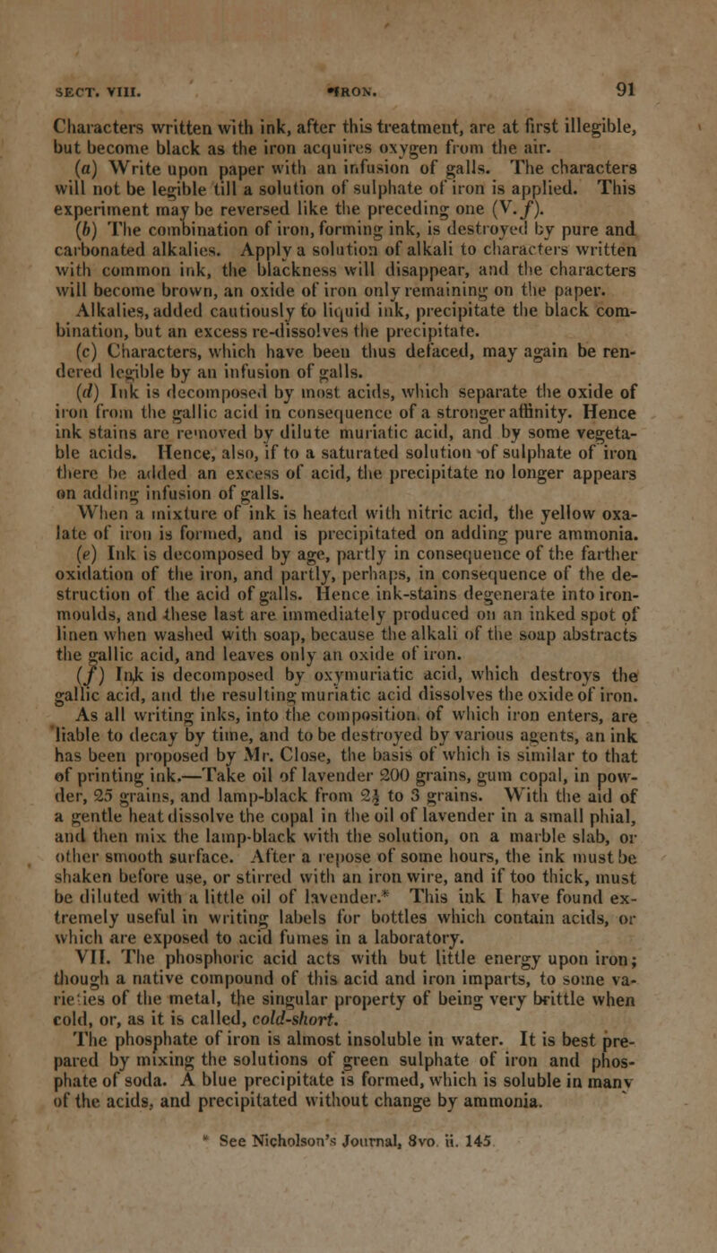 Characters written with ink, after this treatment, are at first illegible, but become black as the iron acquires oxygen from the air. (a) Write upon paper with an infusion of galls. The characters will not be legible till a solution of sulphate of iron is applied. This experiment may be reversed like the preceding one (V. f). (b) The combination of iron, forming ink, is destroyed by pure and carbonated alkalies. Apply a solution of alkali to characters written with common ink, the blackness will disappear, and the characters will become brown, an oxide of iron only remaining on the paper. Alkalies, added cautiously to liquid ink, precipitate the black com- bination, but an excess re-dissolves the precipitate. (c) Characters, which have been thus defaced, may again be ren- dered legible by an infusion of galls. (d) Ink is decomposed by most acids, which separate the oxide of iron from the gallic acid in consequence of a stronger affinity. Hence ink stains are removed by dilute muriatic acid, and by some vegeta- ble acids. Hence, also, if to a saturated solution -of sulphate of iron there be added an excess of acid, the precipitate no longer appears on adding infusion of galls. When a mixture of ink is heated with nitric acid, the yellow oxa- late of iron is formed, and is precipitated on adding pure ammonia. (e) Ink is decomposed by age, partly in consequence of the farther oxidation of the iron, and partly, perhaps, in consequence of the de- struction of the acid of galls. Hence ink-stains degenerate into iron- moulds, and these last are immediately produced on an inked spot of linen when washed with soap, because the alkali of the soap abstracts the gallic acid, and leaves only an oxide of iron. (/) Ink is decomposed by oxymuriatic acid, which destroys the gallic acid, and the resulting; muriatic acid dissolves the oxide of iron. As all writing inks, into the composition, of which iron enters, are liable to decay by time, and to be destroyed by various agents, an ink has been proposed by Mr. Close, the basis of which is similar to that of printing ink.—Take oil of lavender 200 grains, gum copal, in pow- der, 25 grains, and lamp-black from 2| to 3 grains. With the aid of a gentle heat dissolve the copal in the oil of lavender in a small phial, and then mix the lamp-black with the solution, on a marble slab, or other smooth surface. After a repose of some hours, the ink must be shaken before use, or stirred with an iron wire, and if too thick, must be diluted with a little oil of lavender.* This ink I have found ex- tremely useful in writing labels for bottles which contain acids, or which are exposed to acid fumes in a laboratory. VII. The phosphoric acid acts with but little energy upon iron; though a native compound of this acid and iron imparts, to some va- rieties of the metal, the singular property of being very brittle when cold, or, as it is called, cold-short. The phosphate of iron is almost insoluble in water. It is best pre- pared by mixing the solutions of green sulphate of iron and phos- phate of soda. A blue precipitate is formed, which is soluble in man v of the acids, and precipitated without change by ammonia. * See Nicholson's Journal, 8vo ii. 145