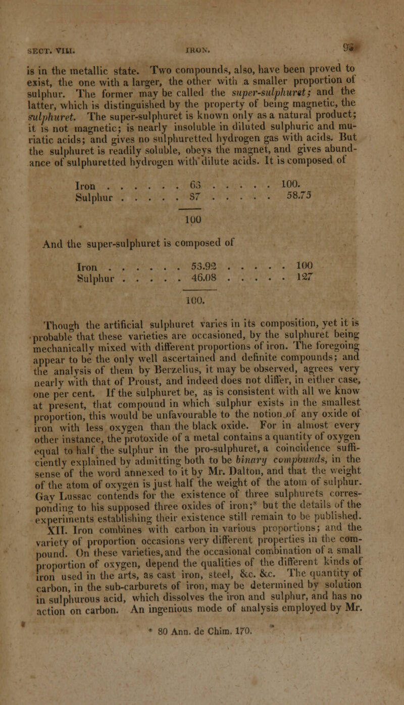 SECT. VIU. 9'i Is in the metallic state. Two compounds, also, have been proved to exist, the one with a larger, the other with a smaller proportion ot sulphur. The former may be called the snprr-sulphuret; and the latter, which is distinguished by the property of being magnetic, the mlphurek The super-sulphuret is known only as a natural product; it is not magnetic; is nearly insoluble in diluted sulphuric and mu- riatic acids; and gives no sulphuretted hydrogen gas with acids. But the sulphuret is readily soluble, obeys the magnet, and gives abund- ance of sulphuretted hydrogen with*dilute acids. It is composed of Iron 63 100. Sulphur S7 58.75 100 And the super-sulphuret is composed of Iron 53.92 100 Sulphur 46.08 127 100. Though the artificial sulphuret varies in its composition, yet it is probable that these varieties are occasioned, by the sulphuret being mechanically mixed with different proportions of iron. The foregoing appear to be the only well ascertained and definite compounds; and the analysis of them by Berzelius, it may be observed, agrees very nearly with that of Proust, and indeed does not differ, in either case, one per cent. If the sulphuret be, as is consistent with all we know at present, that compound in which sulphur exists in the smallest proportion, this would be unfavourable to the notion .of any oxide of iron with less oxygen than the black oxide. For in almost every other instance, the protoxide of a metal contains a quantity of oxygen equal to half the sulphur in the pro-sulphuret, a coincidence suffi- ciently explained by admitting both to be binary compound*, in the sense of the word annexed to~ it by Mr. Dalton, and that the weight of the atom of oxygen is just half the weight of the atom of sulphur. Gay Lussac contends for the existence of three sulpiiurcts corres- ponding to his supposed three oxides of iron;- but the details of the experiments establishing their existence still remain to be published. XII. Iron combines with carbon in various proportions; and the variety of proportion occasions very different properties in the com- pound. On these varieties, and the occasional combination of a small proportion of oxygen, depend the qualities of the different kinds of iron used in the'arts, as cast iron, steel, Sec. &c. The quantity of carbon, in the sub-carburets of iron, may be determined by solution in sulphurous acid, which dissolves the iron and sulphur, and has no action on carbon. An ingenious mode of analysis employed by Mr.